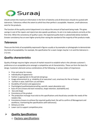 should contain the maximum information in the form of sketches and all dimensions should me quoted with 
tolerances. Tolerances reflect the extent to which less than perfect is acceptable. However, small tolerances 
exist for the products. 
The function of the quality control department is to reduce the amount of bad work being made. This gives 
savings in cost of the repairs and rejects but also speeds up delivery. Its aim is to make products correctly at the 
first time. When the consistency of quality is poor, the expected quality level is substantially below standard. 
Greater consistency has an even higher priority than raising the standard of the majority of the products made. 
Tolerances 
These are the limits of acceptability expressed in figures usually or by examples or photographs to demonstrate 
the limits of acceptability. For example, the specification for a seam margin may be 1 cm and the tolerance is - 
/+2 mm. 
Quality characteristics 
Quality of design requires higher amount of market research to establish what is the ultimate customer’s 
preference at an acceptable price amongst a competitive set of characteristics. These can form the basis for 
design. Customers demand various combinations of the following, in various orders of importance: 
 Price and value for money 
 Individuality of appearance 
 Fashion is appropriate to the period and group 
 Image enhancement (e. g reliability of an executive’s suit, smartness for the air hostess etc) 
 Comfort in wear, both from cut and fabric 
 Durability of function and appearance 
 Psychological qualities(waterproofing, warmth, sweat absorption etc) 
 Ease of Care (crease and stain resistance, shape retention, washability etc) 
 Size and shape 
 Consistency of the product 
 The production incharge must stick to the specifications and should also consider the needs of the 
retailers like: 
 Consistency (means to achieve the required quality level, the will to confirm of Management and 
workforce, maintaining the specifications with tolerances). 
 Delivery on time 
 Lower cost to support competitive price. 
 Quality Specifications 
o Factory specifications 
 
