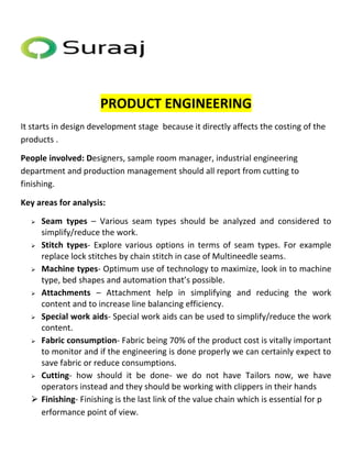 PRODUCT ENGINEERING 
It starts in design development stage because it directly affects the costing of the 
products . 
People involved: Designers, sample room manager, industrial engineering 
department and production management should all report from cutting to 
finishing. 
Key areas for analysis: 
 Seam types – Various seam types should be analyzed and considered to 
simplify/reduce the work. 
 Stitch types- Explore various options in terms of seam types. For example 
replace lock stitches by chain stitch in case of Multineedle seams. 
 Machine types- Optimum use of technology to maximize, look in to machine 
type, bed shapes and automation that’s possible. 
 Attachments – Attachment help in simplifying and reducing the work 
content and to increase line balancing efficiency. 
 Special work aids- Special work aids can be used to simplify/reduce the work 
content. 
 Fabric consumption- Fabric being 70% of the product cost is vitally important 
to monitor and if the engineering is done properly we can certainly expect to 
save fabric or reduce consumptions. 
 Cutting- how should it be done- we do not have Tailors now, we have 
operators instead and they should be working with clippers in their hands 
 Finishing- Finishing is the last link of the value chain which is essential for p 
erformance point of view. 
 