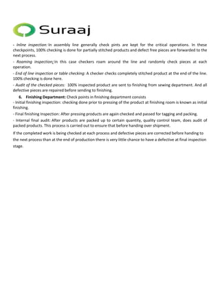 - Inline inspection: In assembly line generally check pints are kept for the critical operations. In these 
checkpoints, 100% checking is done for partially stitched products and defect free pieces are forwarded to the 
next process. 
- Roaming inspection: In this case checkers roam around the line and randomly check pieces at each 
operation. 
- End of line inspection or table checking: A checker checks completely stitched product at the end of the line. 
100% checking is done here. 
- Audit of the checked pieces: 100% inspected product are sent to finishing from sewing department. And all 
defective pieces are repaired before sending to finishing. 
6. Finishing Department: Check points in finishing department consists 
- Initial finishing inspection: checking done prior to pressing of the product at finishing room is known as initial 
finishing. 
- Final finishing Inspection: After pressing products are again checked and passed for tagging and packing. 
- Internal final audit: After products are packed up to certain quantity, quality control team, does audit of 
packed products. This process is carried out to ensure that before handing over shipment. 
If the completed work is being checked at each process and defective pieces are corrected before handing to 
the next process than at the end of production there is very little chance to have a defective at final inspection 
stage. 
 