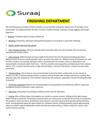 FINISHING DEPARTMENT 
The finishing process includes all those activities concerned with making the appearance of the fabric more 
presentable. It includes activities like stain removal, thread trimmings, washing, ironing, tagging, and hanger 
alignment. 
 Bartack: Putting barracks on loops, pockets etc. 
 Washing: Sometimes, the buyers demand that products must be given a wash after stitching. 
 Button, button hole and rivet attach 
 Extra Thread trimming: The extra threads which have been left uncut are trimmed. This can be done 
manually with thread cutters. 
 Stain removal: Different types of stains might be formed at the time of product handling operations. 
Different kinds of stains include ball point stains, oil stains, dirt stains etc. Different kinds of chemicals are used 
for their removal. For example, Ball point stain is removed with ink remover, stains on white fabrics are 
removed with a chemical called ‘Ariel lines’, ‘ Ltk-45 is used for removing yellow and black stains from colored 
fabrics, ‘N-9’ is used to remove stains on light colored fabrics, ‘Emrol-ol’ and petrol is used to remove other 
hard stains. 
 Thread sucking : this is done to remove the threads stuck to the fabric surface that are too minute to 
remove. For this, a thread sucking machine is used to remove threads with air blow and vaccum sucking. Also, 
adhesive tapes are wrapped on rolls and then moved over the products, especially in trouser finishing this step 
is essential. 
 End of line inspection:Products are compared against measurements and tollerences, defects, loose and 
misaligned threads and buttons, open seams etc. 
 Alteration: Any product found faulty of defects will be sent for alteration. 
 Ironing: After all these steps, the products are ironed in a proper manner, folding on the right creases. 
Steam ironing is preferred. The product measurements are continuously monitored at the time of ironing also. 
The products can be shrunk or stretched to some extent in case the measurements go beyond the tolerance 
levels. Ironing depends upon the type of fabric viz. knitted or woven. Knitted products require light pressing 
where as woven’s require deliberate wrinkle removal and crease setting. A dolly or body form press is also 
used to trouser pressing. 
 
 