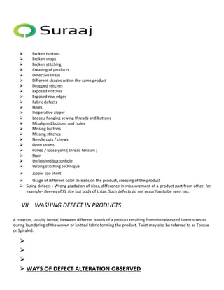  Broken buttons 
 Broken snaps 
 Broken stitching 
 Creasing of products 
 Defective snaps 
 Different shades within the same product 
 Dropped stitches 
 Exposed notches 
 Exposed raw edges 
 Fabric defects 
 Holes 
 Inoperative zipper 
 Loose / hanging sewing threads and buttons 
 Misaligned buttons and holes 
 Missing buttons 
 Missing stitches 
 Needle cuts / chews 
 Open seams 
 Pulled / loose yarn ( thread tension ) 
 Stain 
 Unfinished buttonhole 
 Wrong stitching technique 
 Zipper too short 
 Usage of different color threads on the product, creasing of the product 
 Sizing defects - Wrong gradation of sizes, difference in measurement of a product part from other, for 
example- sleeves of XL size but body of L size. Such defects do not occur has to be seen too. 
VII. WASHING DEFECT IN PRODUCTS 
A rotation, usually lateral, between different panels of a product resulting from the release of latent stresses 
during laundering of the woven or knitted fabric forming the product. Twist may also be referred to as Torque 
or Spiraled. 
 
 
 
 WAYS OF DEFECT ALTERATION OBSERVED 
 