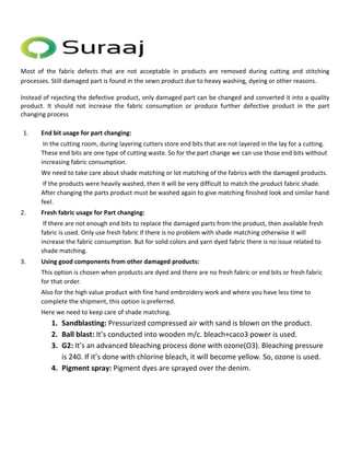 Most of the fabric defects that are not acceptable in products are removed during cutting and stitching 
processes. Still damaged part is found in the sewn product due to heavy washing, dyeing or other reasons. 
Instead of rejecting the defective product, only damaged part can be changed and converted it into a quality 
product. It should not increase the fabric consumption or produce further defective product in the part 
changing process 
1. End bit usage for part changing: 
In the cutting room, during layering cutters store end bits that are not layered in the lay for a cutting. 
These end bits are one type of cutting waste. So for the part change we can use those end bits without 
increasing fabric consumption. 
We need to take care about shade matching or lot matching of the fabrics with the damaged products. 
If the products were heavily washed, then it will be very difficult to match the product fabric shade. 
After changing the parts product must be washed again to give matching finished look and similar hand 
feel. 
2. Fresh fabric usage for Part changing: 
If there are not enough end bits to replace the damaged parts from the product, then available fresh 
fabric is used. Only use fresh fabric if there is no problem with shade matching otherwise it will 
increase the fabric consumption. But for solid colors and yarn dyed fabric there is no issue related to 
shade matching. 
3. Using good components from other damaged products: 
This option is chosen when products are dyed and there are no fresh fabric or end bits or fresh fabric 
for that order. 
Also for the high value product with fine hand embroidery work and where you have less time to 
complete the shipment, this option is preferred. 
Here we need to keep care of shade matching. 
1. Sandblasting: Pressurized compressed air with sand is blown on the product. 
2. Ball blast: It’s conducted into wooden m/c. bleach+caco3 power is used. 
3. G2: It’s an advanced bleaching process done with ozone(O3). Bleaching pressure 
is 240. If it’s done with chlorine bleach, it will become yellow. So, ozone is used. 
4. Pigment spray: Pigment dyes are sprayed over the denim. 
 