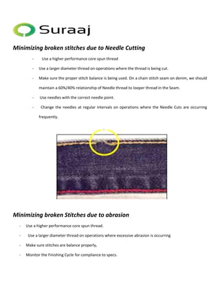 Minimizing broken stitches due to Needle Cutting 
- Use a higher performance core spun thread 
- Use a larger diameter thread on operations where the thread is being cut. 
- Make sure the proper stitch balance is being used. On a chain stitch seam on denim, we should 
maintain a 60%/40% relationship of Needle thread to looper thread in the Seam. 
- Use needles with the correct needle point. 
- Change the needles at regular intervals on operations where the Needle Cuts are occurring 
frequently. 
Minimizing broken Stitches due to abrasion 
- Use a higher performance core spun thread. 
- Use a larger diameter thread on operations where excessive abrasion is occurring 
- Make sure stitches are balance properly, 
- Monitor the Finishing Cycle for compliance to specs. 
 