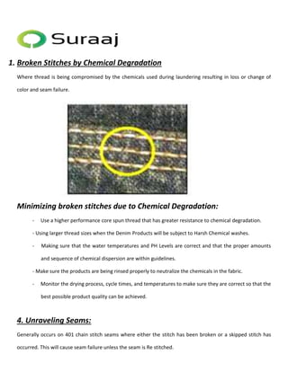 1. Broken Stitches by Chemical Degradation 
Where thread is being compromised by the chemicals used during laundering resulting in loss or change of 
color and seam failure. 
Minimizing broken stitches due to Chemical Degradation: 
- Use a higher performance core spun thread that has greater resistance to chemical degradation. 
- Using larger thread sizes when the Denim Products will be subject to Harsh Chemical washes. 
- Making sure that the water temperatures and PH Levels are correct and that the proper amounts 
and sequence of chemical dispersion are within guidelines. 
- Make sure the products are being rinsed properly to neutralize the chemicals in the fabric. 
- Monitor the drying process, cycle times, and temperatures to make sure they are correct so that the 
best possible product quality can be achieved. 
4. Unraveling Seams: 
Generally occurs on 401 chain stitch seams where either the stitch has been broken or a skipped stitch has 
occurred. This will cause seam failure unless the seam is Re stitched. 
 