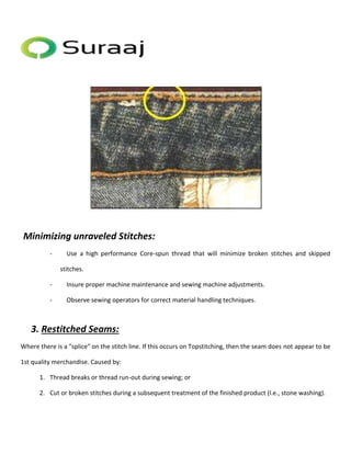2. Minimizing unraveled Stitches: 
- Use a high performance Core-spun thread that will minimize broken stitches and skipped 
stitches. 
- Insure proper machine maintenance and sewing machine adjustments. 
- Observe sewing operators for correct material handling techniques. 
3. Restitched Seams: 
Where there is a "splice" on the stitch line. If this occurs on Topstitching, then the seam does not appear to be 
1st quality merchandise. Caused by: 
1. Thread breaks or thread run-out during sewing; or 
2. Cut or broken stitches during a subsequent treatment of the finished product (I.e., stone washing). 
 