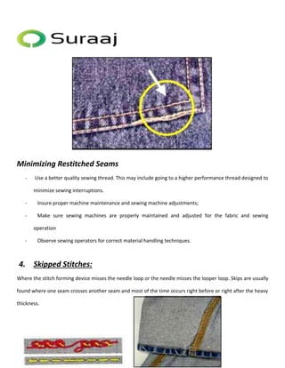 Minimizing Restitched Seams 
- Use a better quality sewing thread. This may include going to a higher performance thread designed to 
minimize sewing interruptions. 
- Insure proper machine maintenance and sewing machine adjustments; 
- Make sure sewing machines are properly maintained and adjusted for the fabric and sewing 
operation 
- Observe sewing operators for correct material handling techniques. 
4. Skipped Stitches: 
Where the stitch forming device misses the needle loop or the needle misses the looper loop. Skips are usually 
found where one seam crosses another seam and most of the time occurs right before or right after the heavy 
thickness. 
 
