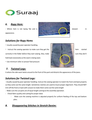 6. Ropy Hem: 
- Where hem is not laying flat and is skewed in 
appearance. 
Solutions for Ropy Hems 
- Usually caused by poor operator handling. 
- Instruct the sewing operator to make sure they get the hem started 
correctly in the folder before they start sewing. Also, make sure they don't 
hold back excessively as the seam is being sewn. 
- Use minimum roller or presser foot pressure 
7. Twisted Legs: 
Is where the side seam twists around to the front of the pant and distorts the appearance of the jeans. 
Solutions for Twisted Legs: 
- Usually caused by poor operator handling. Instruct the sewing operator to match the front and back properly 
so they come out the same length. Sometimes notches are used to insure proper alignment. They should NOT 
trim off the front or back with scissors to make them come out the same length 
- Make sure the cut parts are of equal length coming to the assembly operation. 
- Check fabric quality and cutting for proper skew 
- Make sure the sewing machine is adjusted properly for uniform feeding of the top and bottom 
plies. 
8. Disappearing Stitches in Stretch Denim: 
 