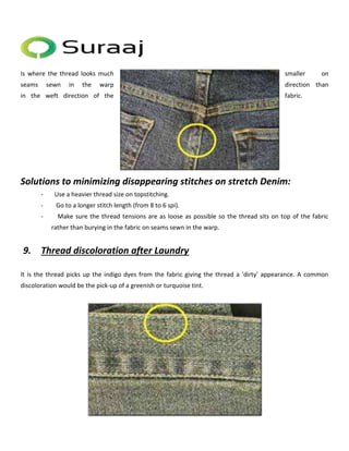 Is where the thread looks much smaller on 
seams sewn in the warp direction than 
in the weft direction of the fabric. 
Solutions to minimizing disappearing stitches on stretch Denim: 
- Use a heavier thread size on topstitching. 
- Go to a longer stitch length (from 8 to 6 spi). 
- Make sure the thread tensions are as loose as possible so the thread sits on top of the fabric 
rather than burying in the fabric on seams sewn in the warp. 
9. Thread discoloration after Laundry 
It is the thread picks up the indigo dyes from the fabric giving the thread a 'dirty' appearance. A common 
discoloration would be the pick-up of a greenish or turquoise tint. 
 