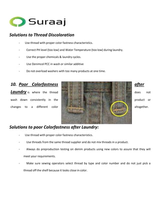 Solutions to Thread Discoloration 
- Use thread with proper color fastness characteristics. 
- Correct PH level (too low) and Water Temperature (too low) during laundry. 
- Use the proper chemicals & laundry cycles. 
- Use Denimcol PCC in wash or similar additive 
- Do not overload washers with too many products at one time. 
10. Poor Colorfastness after 
Laundry is where the thread does not 
wash down consistently in the product or 
changes to a different color altogether. 
Solutions to poor Colorfastness after Laundry: 
- Use thread with proper color fastness characteristics. 
- Use threads from the same thread supplier and do not mix threads in a product. 
- Always do preproduction testing on denim products using new colors to assure that they will 
meet your requirements. 
- Make sure sewing operators select thread by type and color number and do not just pick a 
thread off the shelf because it looks close in color. 
 