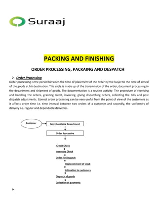 Merchandising Department 
Order Processing 
Customer 
PACKING AND FINISHING 
ORDER PROCESSING, PACKAING AND DESPATCH 
 Order Processing 
Order processing is the period between the time of placement of the order by the buyer to the time of arrival 
of the goods at his destination. This cycle is made up of the transmission of the order, document processing in 
the department and shipment of goods. The documentation is a routine activity. The procedure of receiving 
and handling the orders, granting credit, invoicing, giving dispatching orders, collecting the bills and post 
dispatch adjustments. Correct order processing can be very useful from the point of view of the customers as 
it affects order time i.e. time interval between two orders of a customer and secondly, the uniformity of 
delivery i.e. regular and dependable deliveries. 
Credit Check 
Inventory Check 
Order for Dispatch 
Replenishment of stock 
Intimation to customers 
Dispatch of goods 
Collection of payments 
 
 