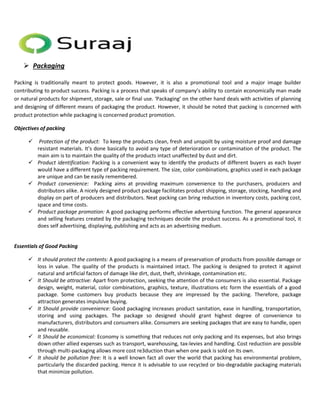  Packaging 
Packing is traditionally meant to protect goods. However, it is also a promotional tool and a major image builder 
contributing to product success. Packing is a process that speaks of company’s ability to contain economically man made 
or natural products for shipment, storage, sale or final use. ‘Packaging’ on the other hand deals with activities of planning 
and designing of different means of packaging the product. However, it should be noted that packing is concerned with 
product protection while packaging is concerned product promotion. 
Objectives of packing 
 Protection of the product: To keep the products clean, fresh and unspoilt by using moisture proof and damage 
resistant materials. It’s done basically to avoid any type of deterioration or contamination of the product. The 
main aim is to maintain the quality of the products intact unaffected by dust and dirt. 
 Product identification: Packing is a convenient way to identify the products of different buyers as each buyer 
would have a different type of packing requirement. The size, color combinations, graphics used in each package 
are unique and can be easily remembered. 
 Product convenience: Packing aims at providing maximum convenience to the purchasers, producers and 
distributors alike. A nicely designed product package facilitates product shipping, storage, stocking, handling and 
display on part of producers and distributors. Neat packing can bring reduction in inventory costs, packing cost, 
space and time costs. 
 Product package promotion: A good packaging performs effective advertising function. The general appearance 
and selling features created by the packaging techniques decide the product success. As a promotional tool, it 
does self advertising, displaying, publishing and acts as an advertising medium. 
Essentials of Good Packing 
 It should protect the contents: A good packaging is a means of preservation of products from possible damage or 
loss in value. The quality of the products is maintained intact. The packing is designed to protect it against 
natural and artificial factors of damage like dirt, dust, theft, shrinkage, contamination etc. 
 It Should be attractive: Apart from protection, seeking the attention of the consumers is also essential. Package 
design, weight, material, color combinations, graphics, texture, illustrations etc form the essentials of a good 
package. Some customers buy products because they are impressed by the packing. Therefore, package 
attraction generates impulsive buying. 
 It Should provide convenience: Good packaging increases product sanitation, ease in handling, transportation, 
storing and using packages. The package so designed should grant highest degree of convenience to 
manufacturers, distributors and consumers alike. Consumers are seeking packages that are easy to handle, open 
and reusable. 
 It Should be economical: Economy is something that reduces not only packing and its expenses, but also brings 
down other allied expenses such as transport, warehousing, tax-levies and handling. Cost reduction are possible 
through multi-packaging allows more cost re3duction than when one pack is sold on its own. 
 It should be pollution free: It is a well known fact all over the world that packing has environmental problem, 
particularly the discarded packing. Hence it is advisable to use recycled or bio-degradable packaging materials 
that minimize pollution. 
 