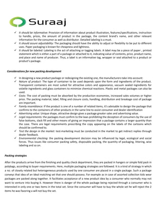  It should be informative: Provision of information about product illustration, features/specifications, instruction 
to handle, prices, the amount of product in the package, the content brand’s name, and other relevant 
information for the consumer as well as distributor. Detailed labeling is a must. 
 It should assure adjustability: The packaging should have the ability to adjust or flexibility to be put to different 
uses. Paper packaging is known for cheapness and lightness. 
 It should be labeled: Labeling is the act of attaching or tagging labels. A label may be a piece of paper , printed 
statement which is either a part of a package or attached to it, indicating value of contents, price, product name, 
and place and name of producer. Thus, a label is an informative tag, wrapper or seal attached to a product or 
product’s package. 
Considerations for new packing development 
 In designing a new product package or redesigning the existing one, the manufacturers take into account: 
 Nature of product: The type of container to be used depends upon the form and ingredients of the product. 
Transparent containers are most suited for attractive colors and appearance, vacuum sealed ingredients for 
volatile ingredients and glass containers to minimize chemical reactions. Plastic and metal packages can also be 
used. 
 Costs: The cost of packing must be absorbed by the production economies, increased sales volumes or higher 
price. The packing material, label, filling and closure costs, handling, distribution and breakage cost of package 
are important. 
 Family resemblance: If the product is one of a number of related items, it’s advisable to design the package that 
confirms to the containers of other products in the same line to assist consumer and dealer identification 
 Advertising value: Unique shape, attractive design gives a package greater sales and advertising value. 
 Legal requirements: the packages must confirm to the laws prohibiting the deception of consumers by the use of 
false bottoms, slack fill and other means of giving an impression that a package contains a larger quantity than 
the case. There are legal requirements prescribing the copy appearing on the labels of the cartoons which 
should be confirmed to. 
 Test the design in the market: test-marketing must be conducted in the market to get indirect replies through 
dealer feedback. 
 Environmental checking: the packing development decision may be influenced by legal, ecological and social 
forces. Thus issues like consumer packing safety, disposable packing, the quantity of packaging, littering, wise 
labeling and so on. 
Packing strategies 
After the products arrive from the finishing and quality check department, they are packed in hangers or simple fold pack in 
polybags, according to buyer requirements. Here, multiple packaging strategies are followed. It is a kind of strategy in which 
a no. of closely related but heterogeneous products used by one consumer are placed in a single package. Such a package 
conveys that idea of an ideal matching set that one should possess. For example as in case of assorted collection kids wear 
packages are packed along together. It facilitates acceptance of a new product idea by a consumer who normally may not 
want to venture into buying it. However there is danger of the whole package being rejected through a consumer who is 
interested in only one or two items in the total set. Since the consumer will have to buy the whole set he will reject the 2 
items he was favoring a will not buy the set. 
 