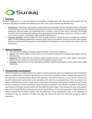  Inventory 
Inventory management is a task of planning and controlling of finished goods after they have been bought from the 
production department and before their delivery to the users. It has 2 parts: Inventory and Warehousing. 
 Warehousing: This performs two functions namely movement and storage of goods. Movement refers to the actual 
receipt of products from the manufacturing centre their transfer in the warehouse and stocking at designated place, 
assorting to consumer orders and transferring them to common carriers on their way to consumers. The storage 
function is mainly concerned with holding and caring the goods from the time they are placed in, till they are places 
out in common carriers. It is basically a safety and preservative function. 
 Inventory controlling: Inventory implies the stock of goods held over a period of time for meeting the consumer 
needs. For the production department, inventory means stock of raw material, machine and parts, stock of goods 
partly manufactured and finished goods. For the distributors or dispatchers, it is the finished stock meant of the final 
consumption. 
 Material Handling 
 This refers to the handling of the goods ready for dispatch. They can be classified into: 
 Manual: This involves usage of human labour. This is restricted to areas with unorganized plant layout and costs 
of movements. 
 Mechanical: This involves the use of machines driven by power like for e. g cranes, trucks, stackers, side loaders, 
mobile cranes etc. these have more fixed costs if the capacity utilization is less. 
 Automatic: These are fully automatic operated by automatic machines and computers. These require heavy capital 
investments. 
 Transportation and Dispatch 
When the products are readily packed and arranged in containers/cartoons, they are arranged buyer wise and shipment 
date wise. Right dispatch time means right delivery time. Hence there should be no delay in dispatching the goods from 
the manufacturer’s premises because delivery time depends on the mode of transit viz. air, sea, and rail. The main aim 
should be delivering the right product to the right place at the right time at economical costs. Firms can attract lots of 
buyers by offering better service or lower prices through physical distribution improvements. Similarly the profit margin 
for the manufacturers will be increased by making this physical distribution more effective and efficient. Effectiveness 
and efficiency will bring in economy and this will thus affect the profit margins. This is because the price of the product 
does not just include the cost of production but also the cost of delivery. The cost of transportation is determined by the 
distance covered and the volume of goods. Also, the performance of the transportation mode i.e. the speed/pace of 
movement in kms /hr. Calculation of speed must take into account the total time from point of start to point of 
destination. 
 