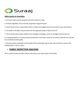 Other points to remember: 
1. No linear meter shall be assigned more than 4 point or a flag. 
2. All holes regardless of size small be assigned be assigned 4 point. 
3. There should not be a major defect within 5 meters from beginning or the end of the roll or part therein. 
4. The shade of the fabric should match with the approved shade of fabric from H.O. 
5. There should not be shade variation from selvedge to selvedge, centre to selvedge and start and end 
6. A repeating defect or running should not extend for more than 3 yards (2.73 meters), otherwise the roll will 
be considered second quality. 
7. No piece will be acceptable as first quality if it has noticeable side-to-side, side-to-centre or end-to-end 
shading within a roll or a piece. 
 FABRIC INSPECTION MACHINE 
This is used to inspect the fabric defects and measure the total meters of the fabric 
 