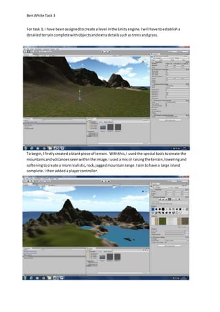 Ben White Task 3 
For task 3, I have been assigned to create a level in the Unity engine. I will have to establish a 
detailed terrain complete with objects and extra details such as trees and grass. 
To begin, I firstly created a blank piece of terrain. With this, I used the special tools to create the 
mountains and volcanoes seen within the image. I used a mix or raising the terrain, lowering and 
softening to create a more realistic, rock, jagged mountain range. I aim to have a large island 
complete. I then added a player controller. 
 