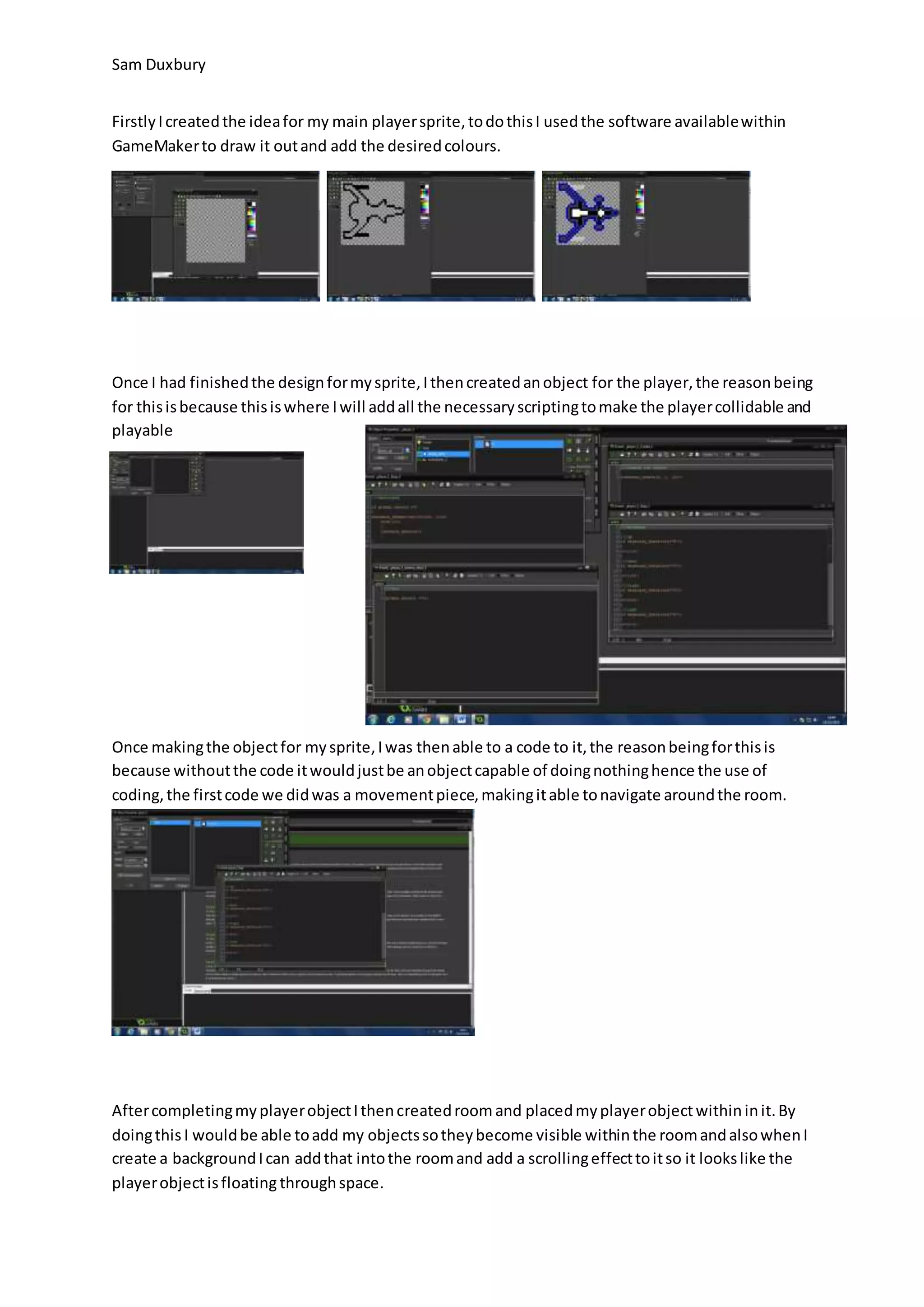 Sam Duxbury 
Firstly I created the idea for my main player sprite, to do this I used the software available within 
GameMaker to draw it out and add the desired colours. 
Once I had finished the design for my sprite, I then created an object for the player, the reason being 
for this is because this is where I will add all the necessary scripting to make the player collidable and 
playable 
Once making the object for my sprite, I was then able to a code to it, the reason being for this is 
because without the code it would just be an object capable of doing nothing hence the use of 
coding, the first code we did was a movement piece, making it able to navigate around the room. 
After completing my player object I then created room and placed my player object within in it. By 
doing this I would be able to add my objects so they become visible within the room and also when I 
create a background I can add that into the room and add a scrolling effect to it so it looks like the 
player object is floating through space. 
 