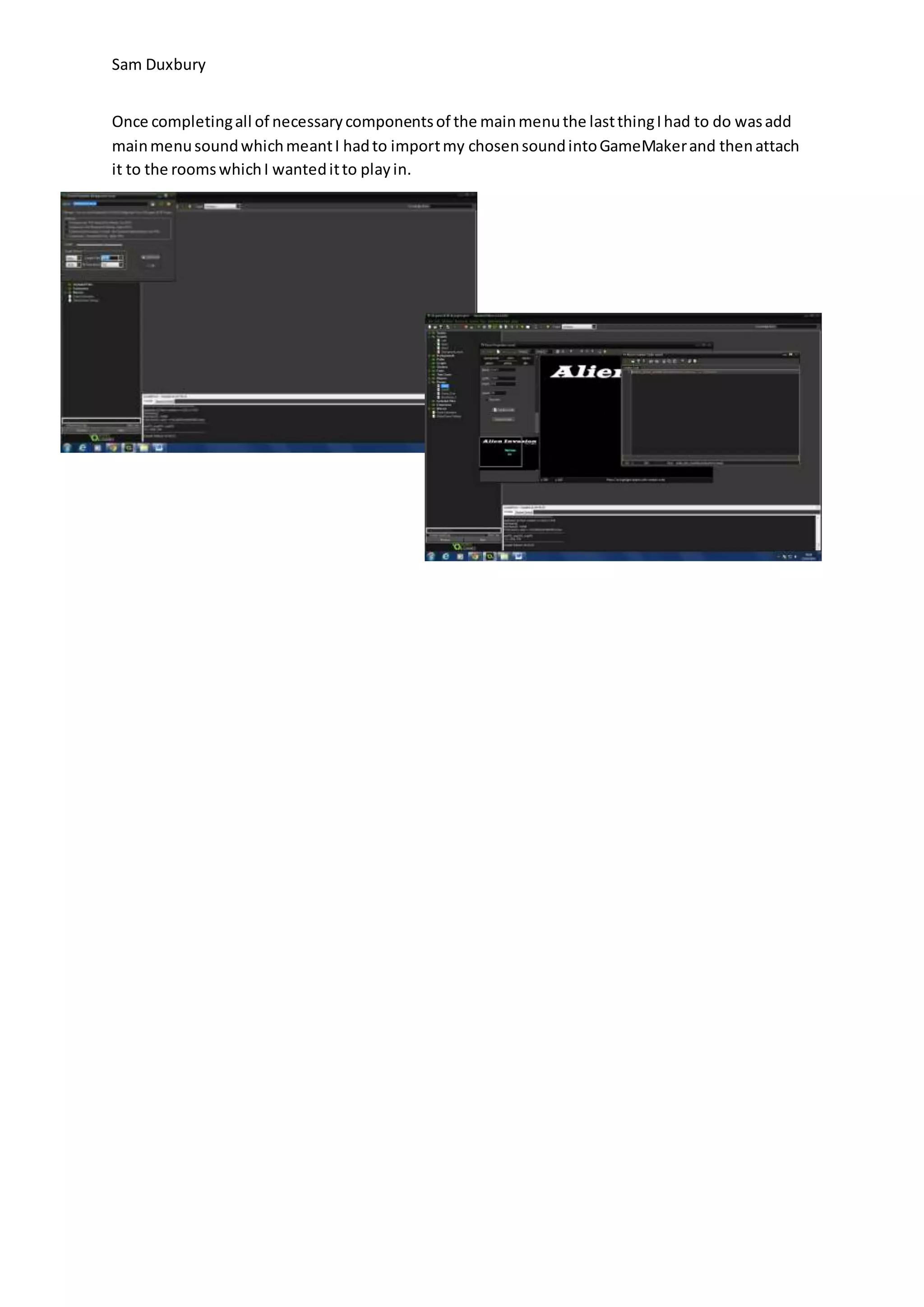 Sam Duxbury 
Once completing all of necessary components of the main menu the last thing I had to do was add 
main menu sound which meant I had to import my chosen sound into GameMaker and then attach 
it to the rooms which I wanted it to play in. 
