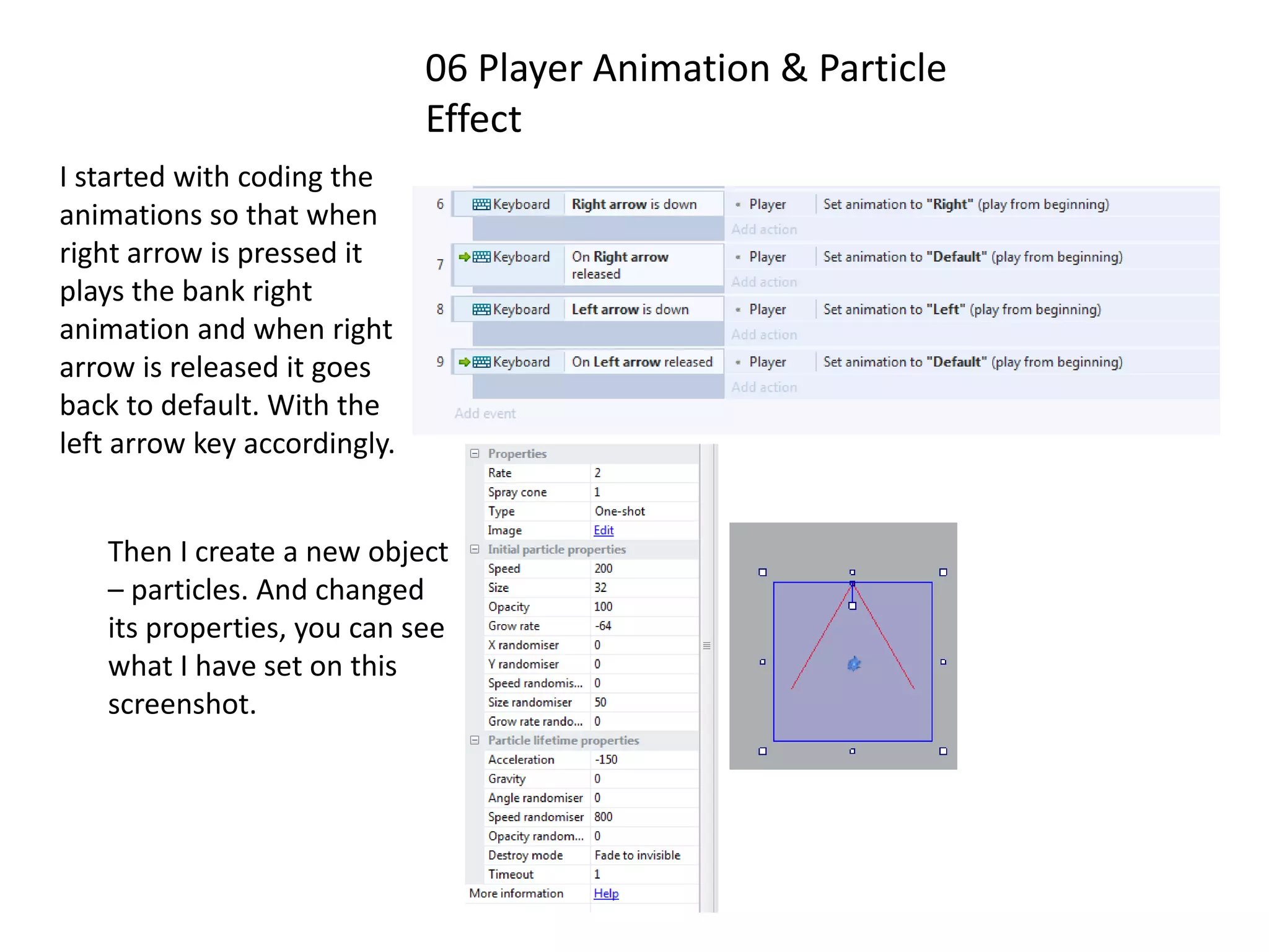 06 Player Animation & Particle
Effect
I started with coding the
animations so that when
right arrow is pressed it
plays the bank right
animation and when right
arrow is released it goes
back to default. With the
left arrow key accordingly.
Then I create a new object
– particles. And changed
its properties, you can see
what I have set on this
screenshot.
 