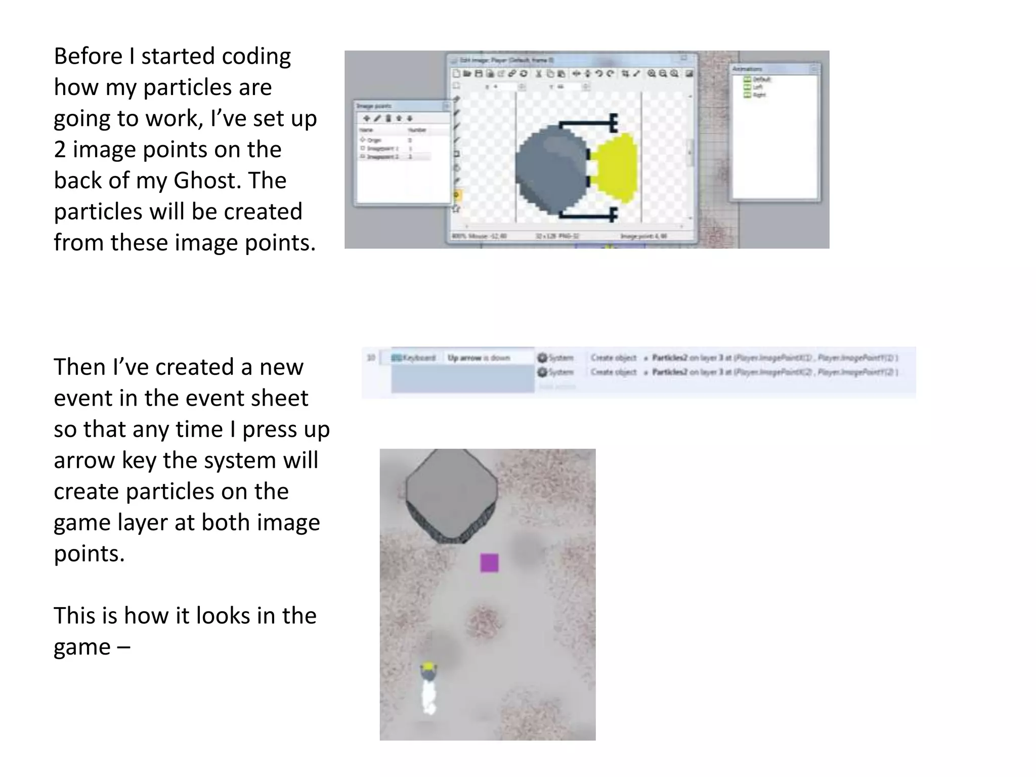 Before I started coding
how my particles are
going to work, I’ve set up
2 image points on the
back of my Ghost. The
particles will be created
from these image points.
Then I’ve created a new
event in the event sheet
so that any time I press up
arrow key the system will
create particles on the
game layer at both image
points.
This is how it looks in the
game –
 