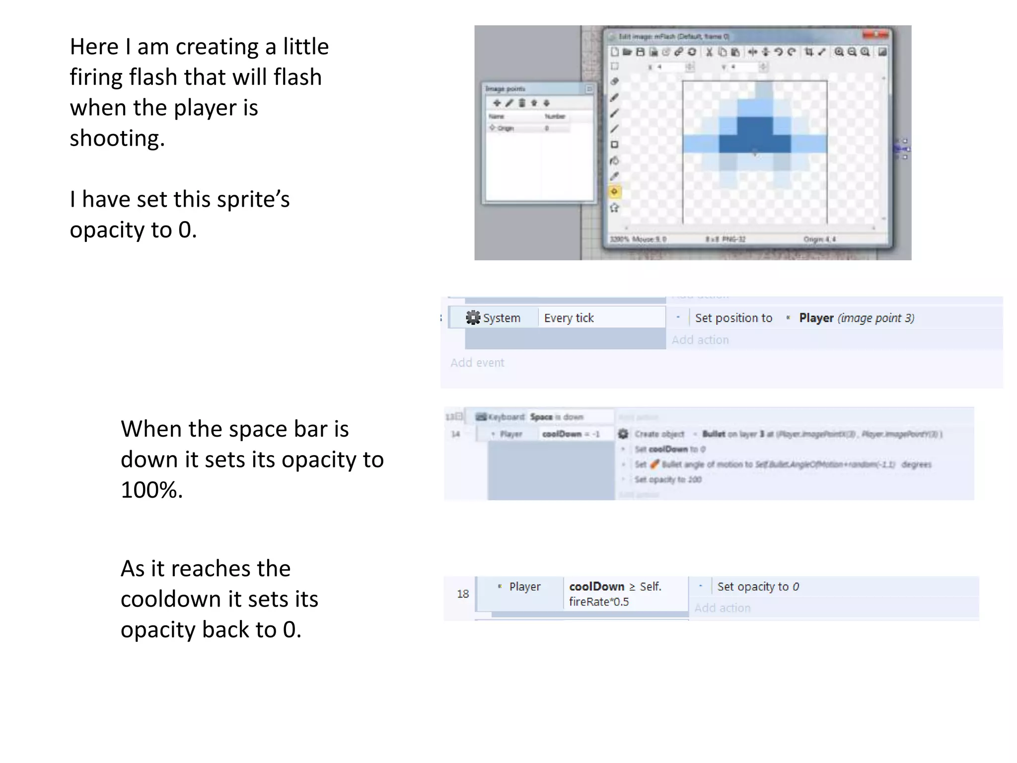 Here I am creating a little
firing flash that will flash
when the player is
shooting.
I have set this sprite’s
opacity to 0.
When the space bar is
down it sets its opacity to
100%.
As it reaches the
cooldown it sets its
opacity back to 0.
 