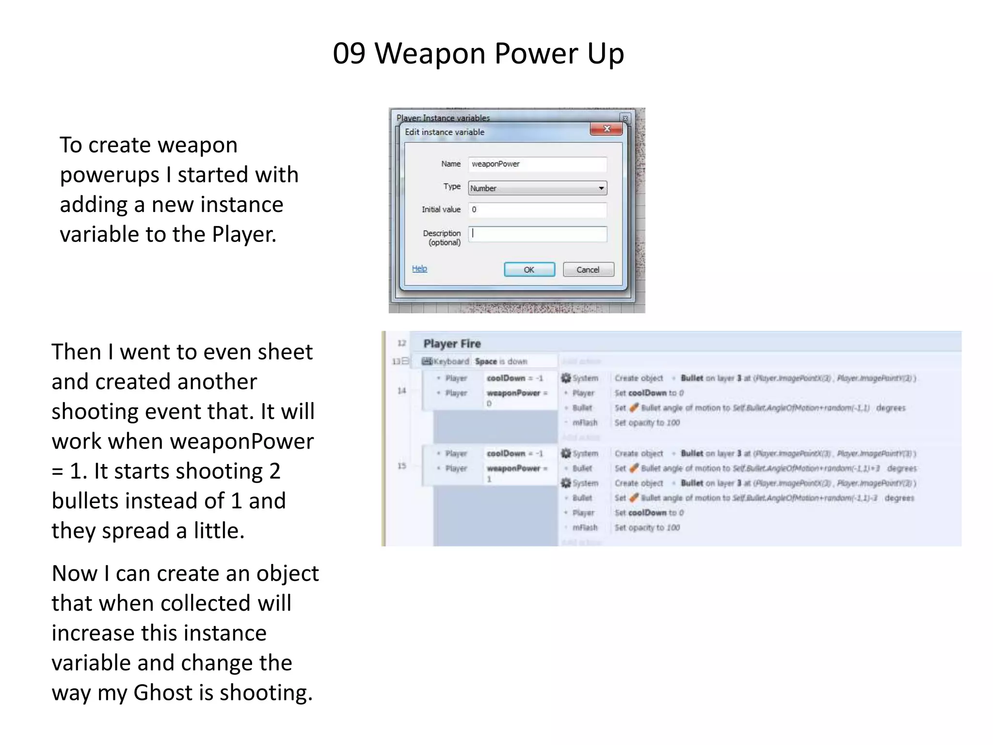 09 Weapon Power Up
To create weapon
powerups I started with
adding a new instance
variable to the Player.
Then I went to even sheet
and created another
shooting event that. It will
work when weaponPower
= 1. It starts shooting 2
bullets instead of 1 and
they spread a little.
Now I can create an object
that when collected will
increase this instance
variable and change the
way my Ghost is shooting.
 