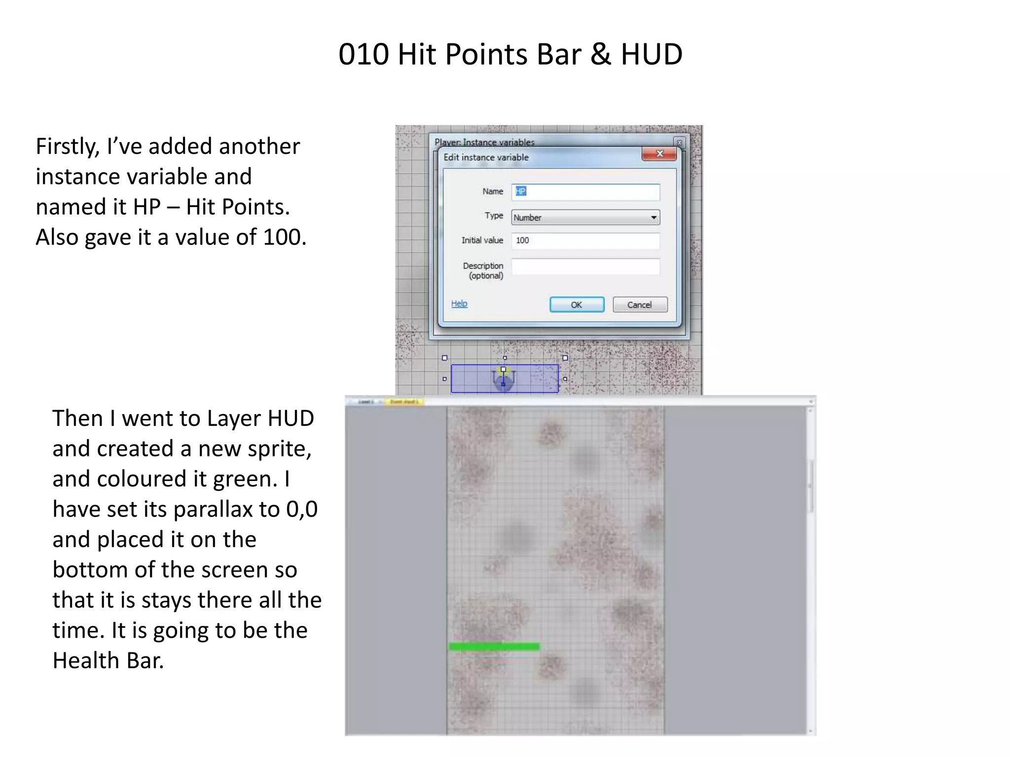 010 Hit Points Bar & HUD
Firstly, I’ve added another
instance variable and
named it HP – Hit Points.
Also gave it a value of 100.
Then I went to Layer HUD
and created a new sprite,
and coloured it green. I
have set its parallax to 0,0
and placed it on the
bottom of the screen so
that it is stays there all the
time. It is going to be the
Health Bar.
 