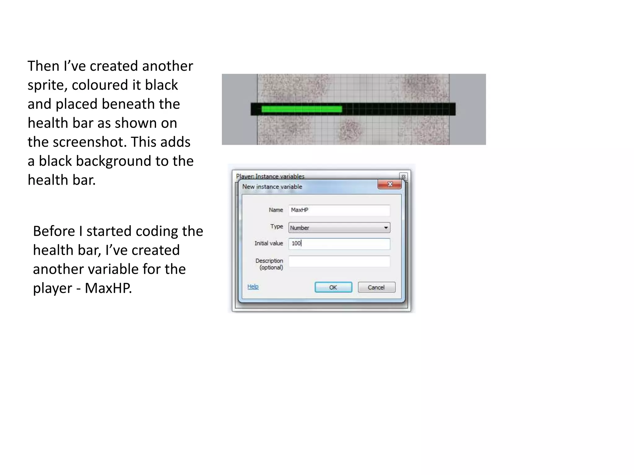 Then I’ve created another
sprite, coloured it black
and placed beneath the
health bar as shown on
the screenshot. This adds
a black background to the
health bar.
Before I started coding the
health bar, I’ve created
another variable for the
player - MaxHP.
 