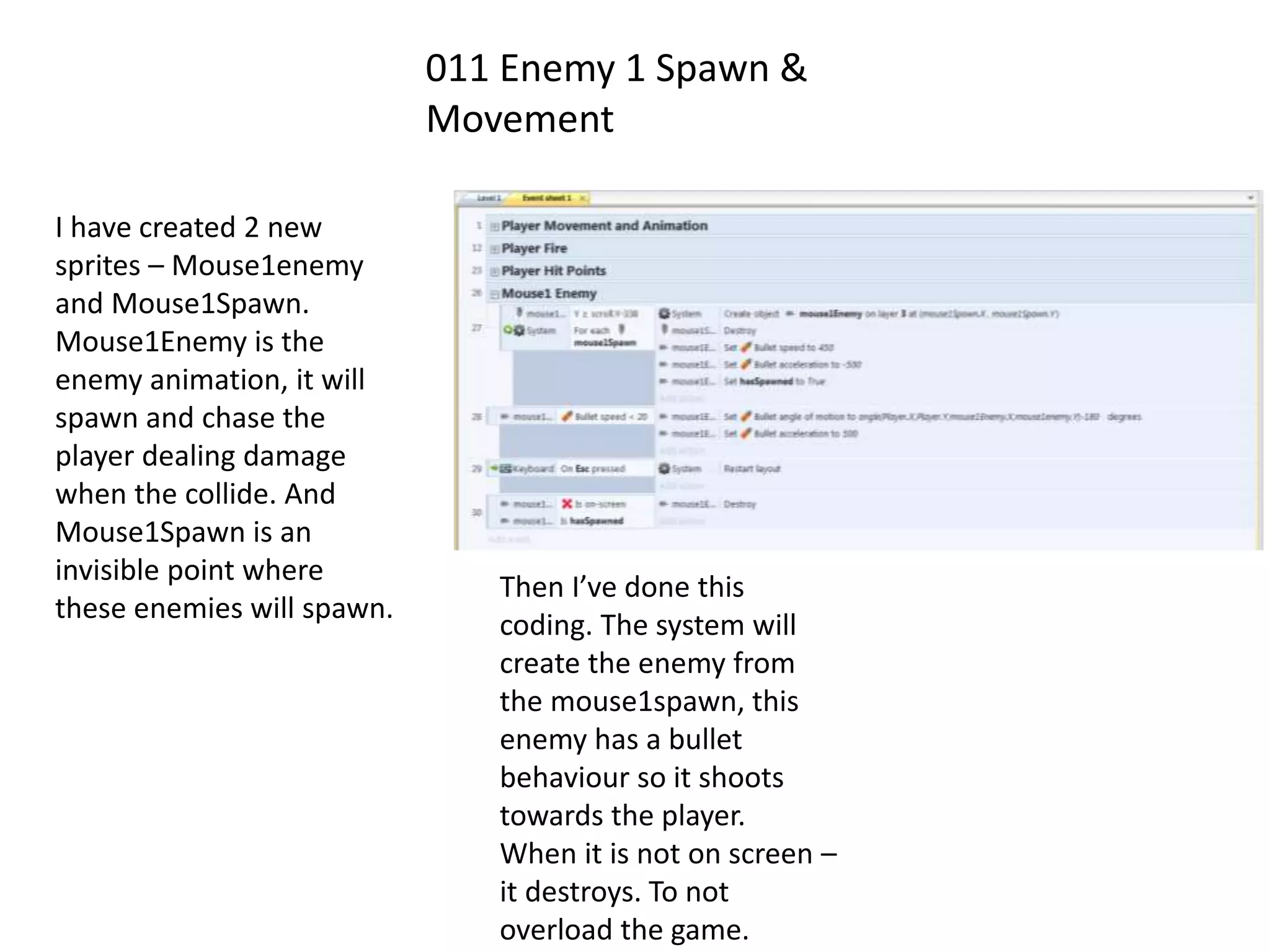 011 Enemy 1 Spawn &
Movement
I have created 2 new
sprites – Mouse1enemy
and Mouse1Spawn.
Mouse1Enemy is the
enemy animation, it will
spawn and chase the
player dealing damage
when the collide. And
Mouse1Spawn is an
invisible point where
these enemies will spawn.
Then I’ve done this
coding. The system will
create the enemy from
the mouse1spawn, this
enemy has a bullet
behaviour so it shoots
towards the player.
When it is not on screen –
it destroys. To not
overload the game.
 