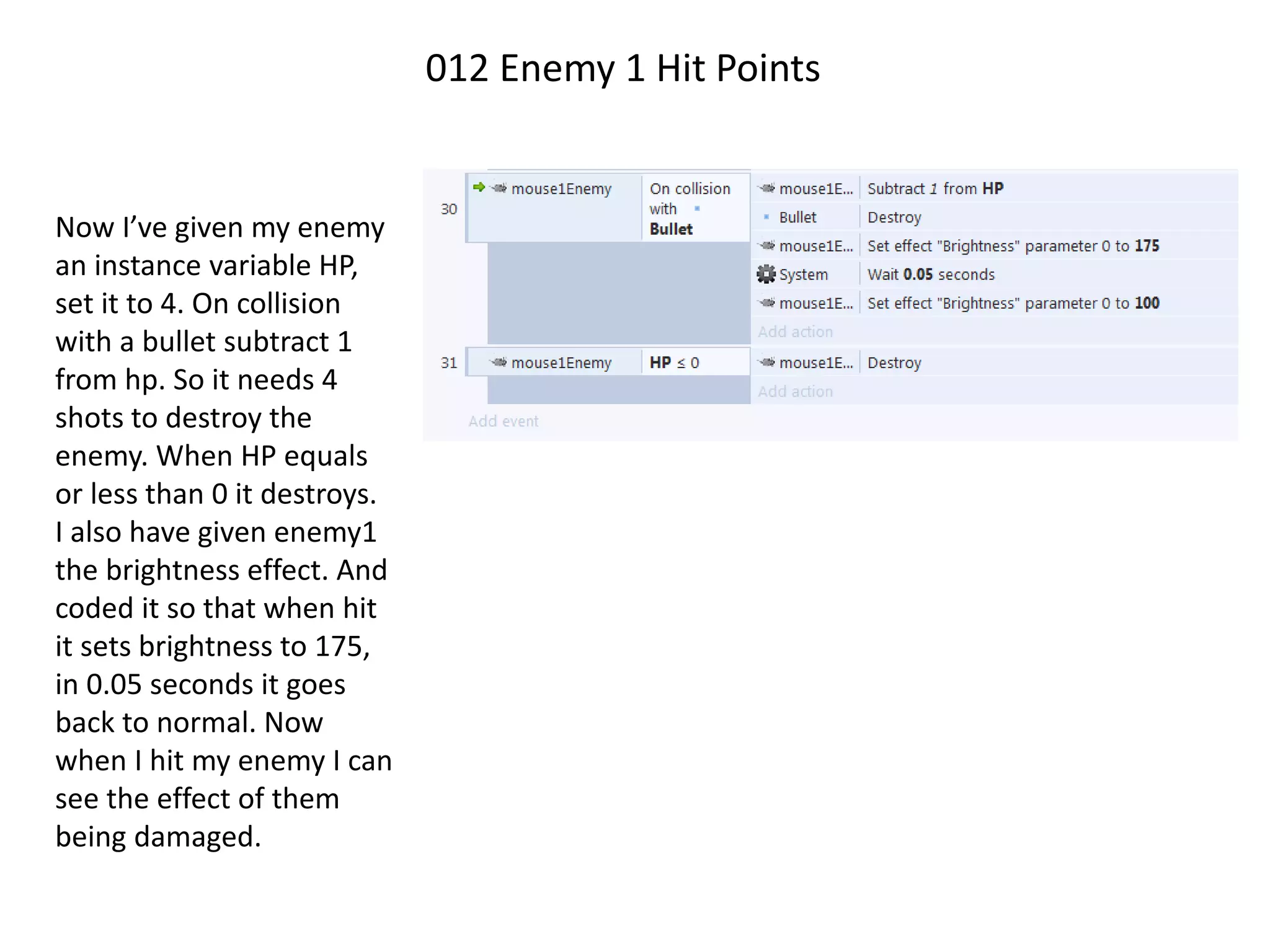 012 Enemy 1 Hit Points
Now I’ve given my enemy
an instance variable HP,
set it to 4. On collision
with a bullet subtract 1
from hp. So it needs 4
shots to destroy the
enemy. When HP equals
or less than 0 it destroys.
I also have given enemy1
the brightness effect. And
coded it so that when hit
it sets brightness to 175,
in 0.05 seconds it goes
back to normal. Now
when I hit my enemy I can
see the effect of them
being damaged.
 