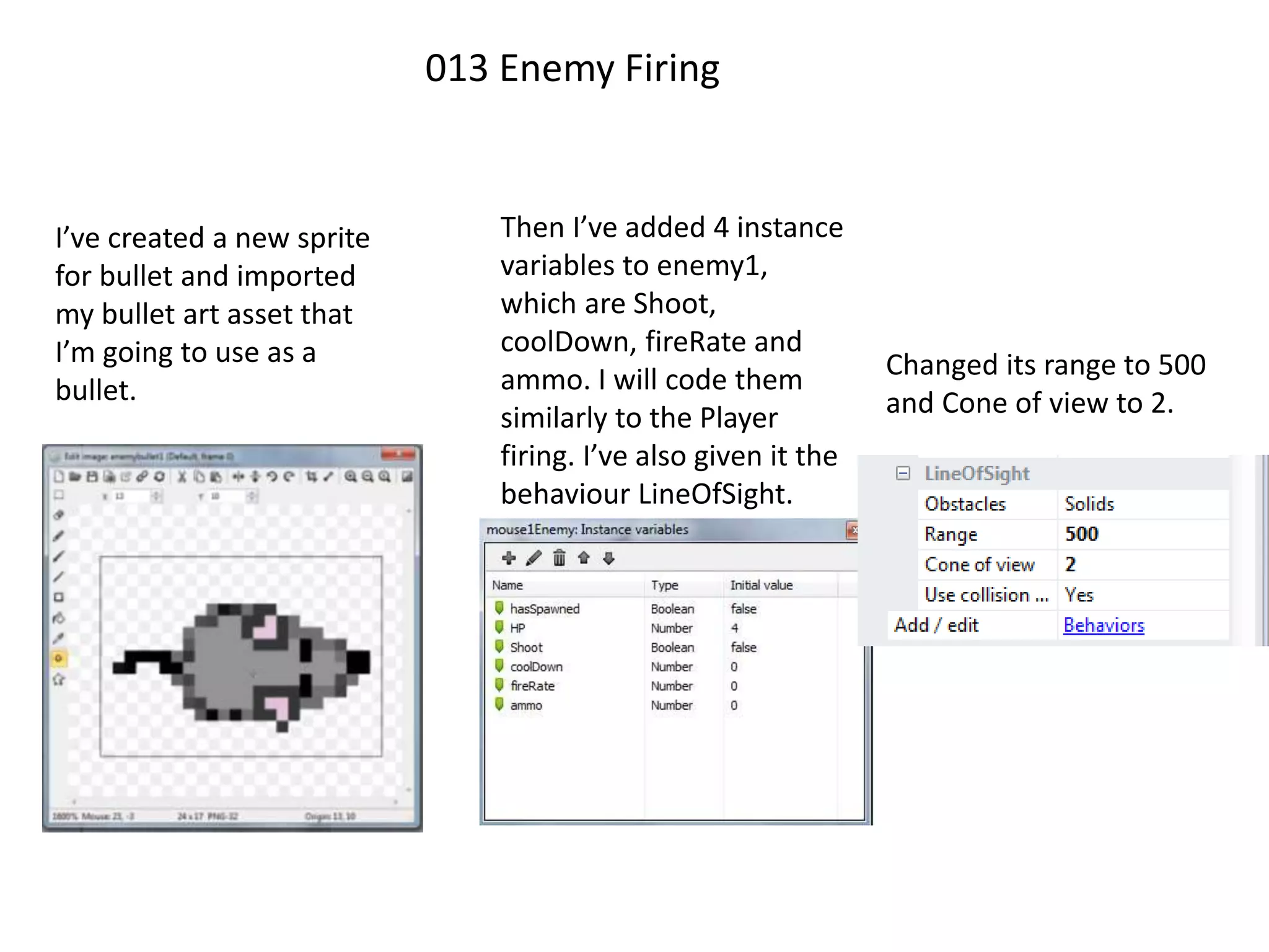 013 Enemy Firing
I’ve created a new sprite
for bullet and imported
my bullet art asset that
I’m going to use as a
bullet.
Then I’ve added 4 instance
variables to enemy1,
which are Shoot,
coolDown, fireRate and
ammo. I will code them
similarly to the Player
firing. I’ve also given it the
behaviour LineOfSight.
Changed its range to 500
and Cone of view to 2.
 