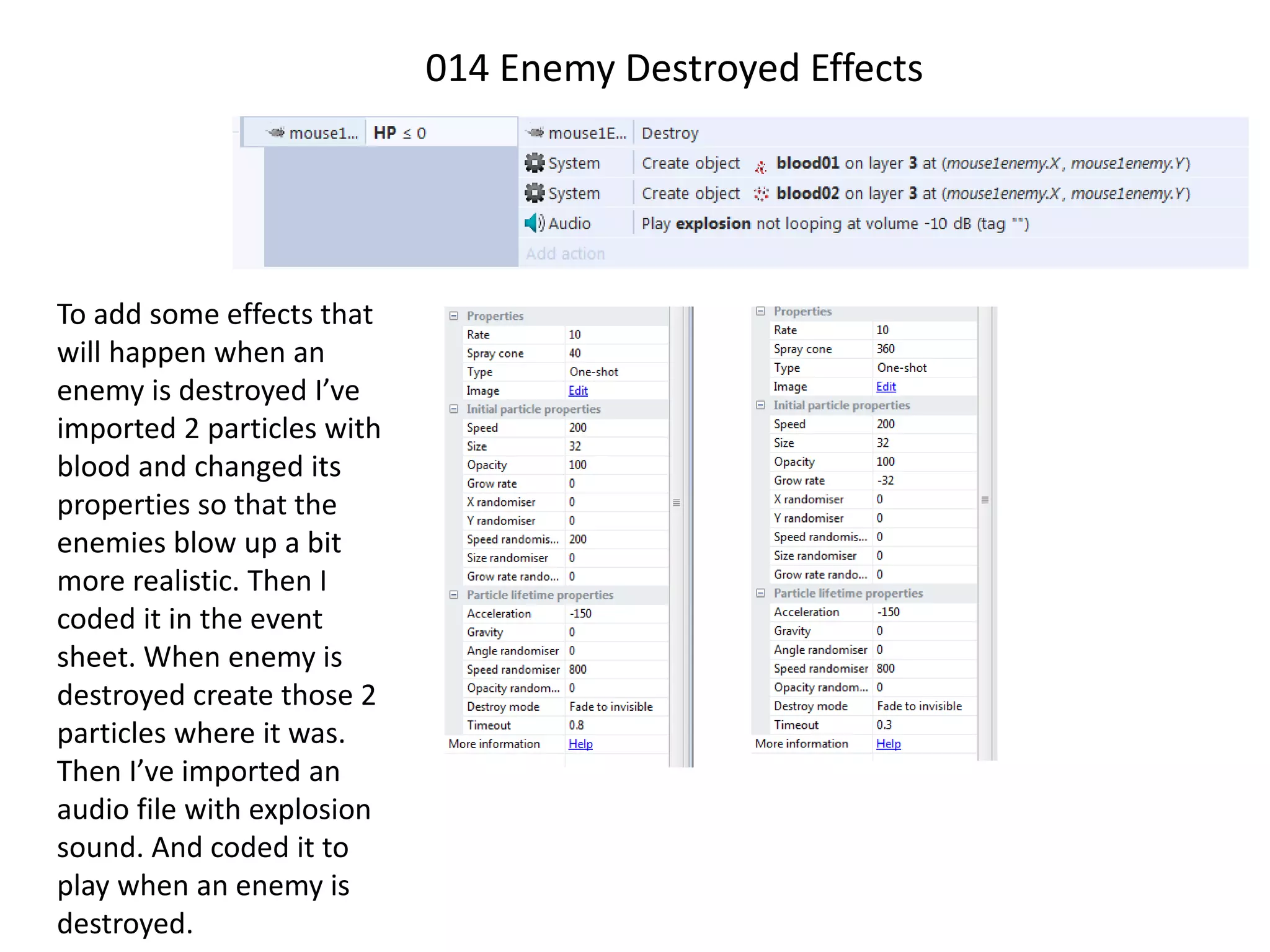 014 Enemy Destroyed Effects
To add some effects that
will happen when an
enemy is destroyed I’ve
imported 2 particles with
blood and changed its
properties so that the
enemies blow up a bit
more realistic. Then I
coded it in the event
sheet. When enemy is
destroyed create those 2
particles where it was.
Then I’ve imported an
audio file with explosion
sound. And coded it to
play when an enemy is
destroyed.
 
