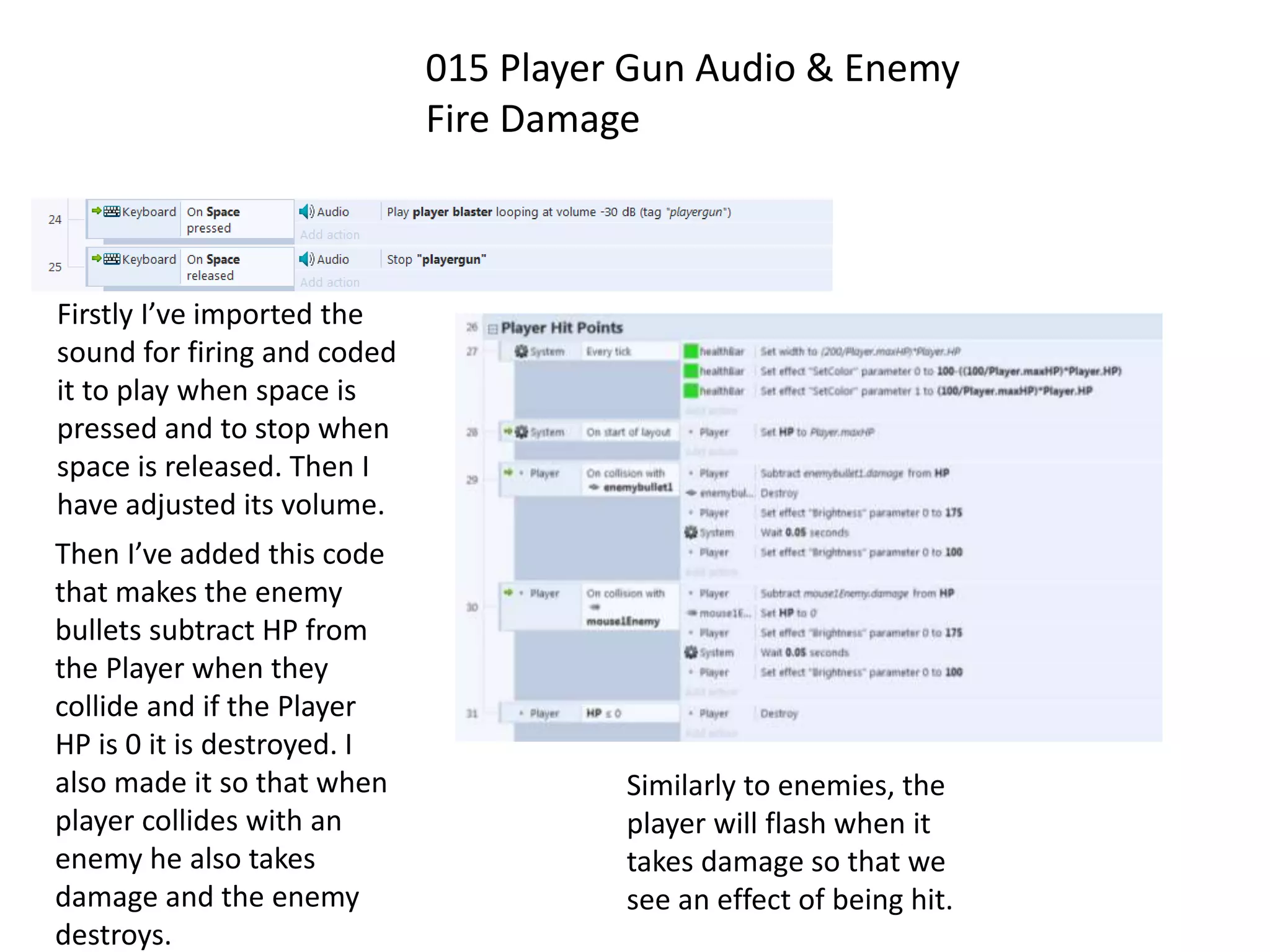 015 Player Gun Audio & Enemy
Fire Damage
Firstly I’ve imported the
sound for firing and coded
it to play when space is
pressed and to stop when
space is released. Then I
have adjusted its volume.
Then I’ve added this code
that makes the enemy
bullets subtract HP from
the Player when they
collide and if the Player
HP is 0 it is destroyed. I
also made it so that when
player collides with an
enemy he also takes
damage and the enemy
destroys.
Similarly to enemies, the
player will flash when it
takes damage so that we
see an effect of being hit.
 