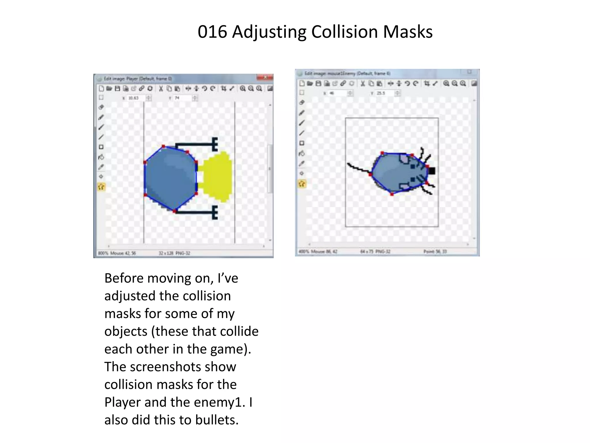 016 Adjusting Collision Masks
Before moving on, I’ve
adjusted the collision
masks for some of my
objects (these that collide
each other in the game).
The screenshots show
collision masks for the
Player and the enemy1. I
also did this to bullets.
 
