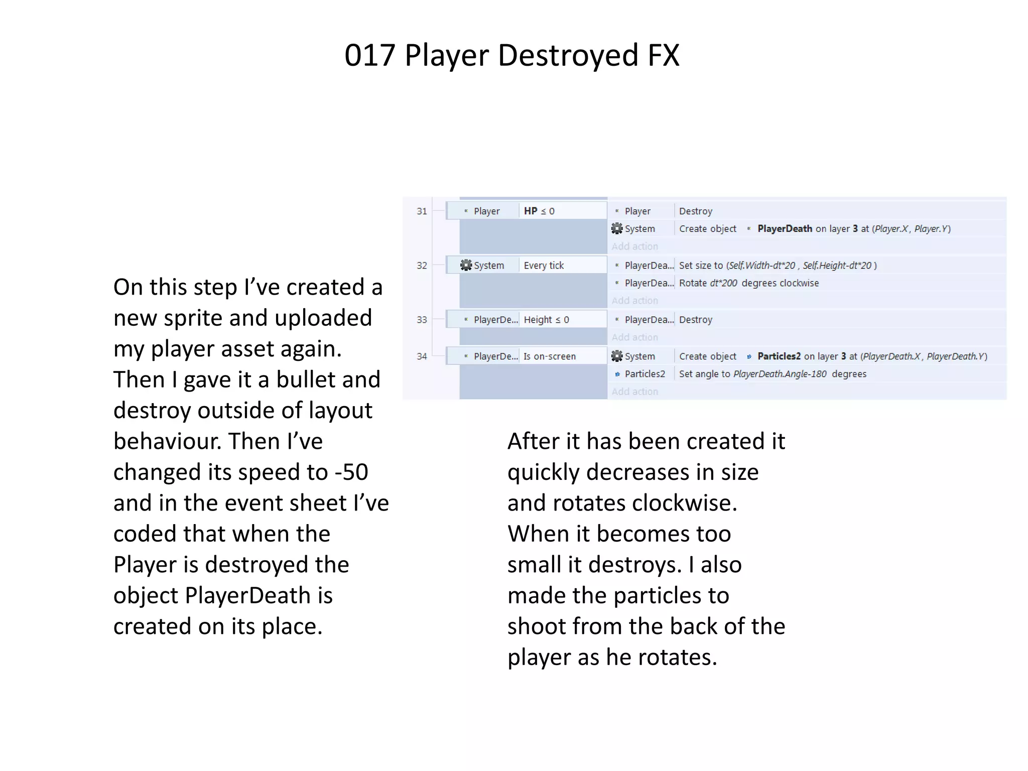 On this step I’ve created a
new sprite and uploaded
my player asset again.
Then I gave it a bullet and
destroy outside of layout
behaviour. Then I’ve
changed its speed to -50
and in the event sheet I’ve
coded that when the
Player is destroyed the
object PlayerDeath is
created on its place.
017 Player Destroyed FX
After it has been created it
quickly decreases in size
and rotates clockwise.
When it becomes too
small it destroys. I also
made the particles to
shoot from the back of the
player as he rotates.
 