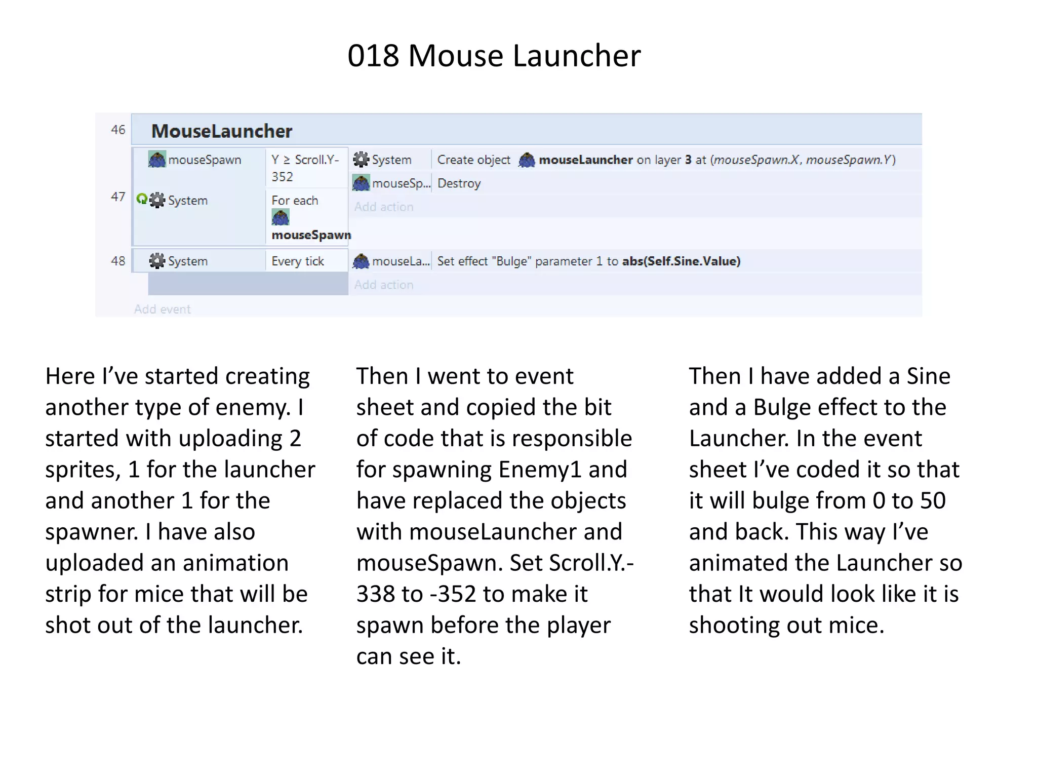 018 Mouse Launcher
Here I’ve started creating
another type of enemy. I
started with uploading 2
sprites, 1 for the launcher
and another 1 for the
spawner. I have also
uploaded an animation
strip for mice that will be
shot out of the launcher.
Then I went to event
sheet and copied the bit
of code that is responsible
for spawning Enemy1 and
have replaced the objects
with mouseLauncher and
mouseSpawn. Set Scroll.Y.-
338 to -352 to make it
spawn before the player
can see it.
Then I have added a Sine
and a Bulge effect to the
Launcher. In the event
sheet I’ve coded it so that
it will bulge from 0 to 50
and back. This way I’ve
animated the Launcher so
that It would look like it is
shooting out mice.
 