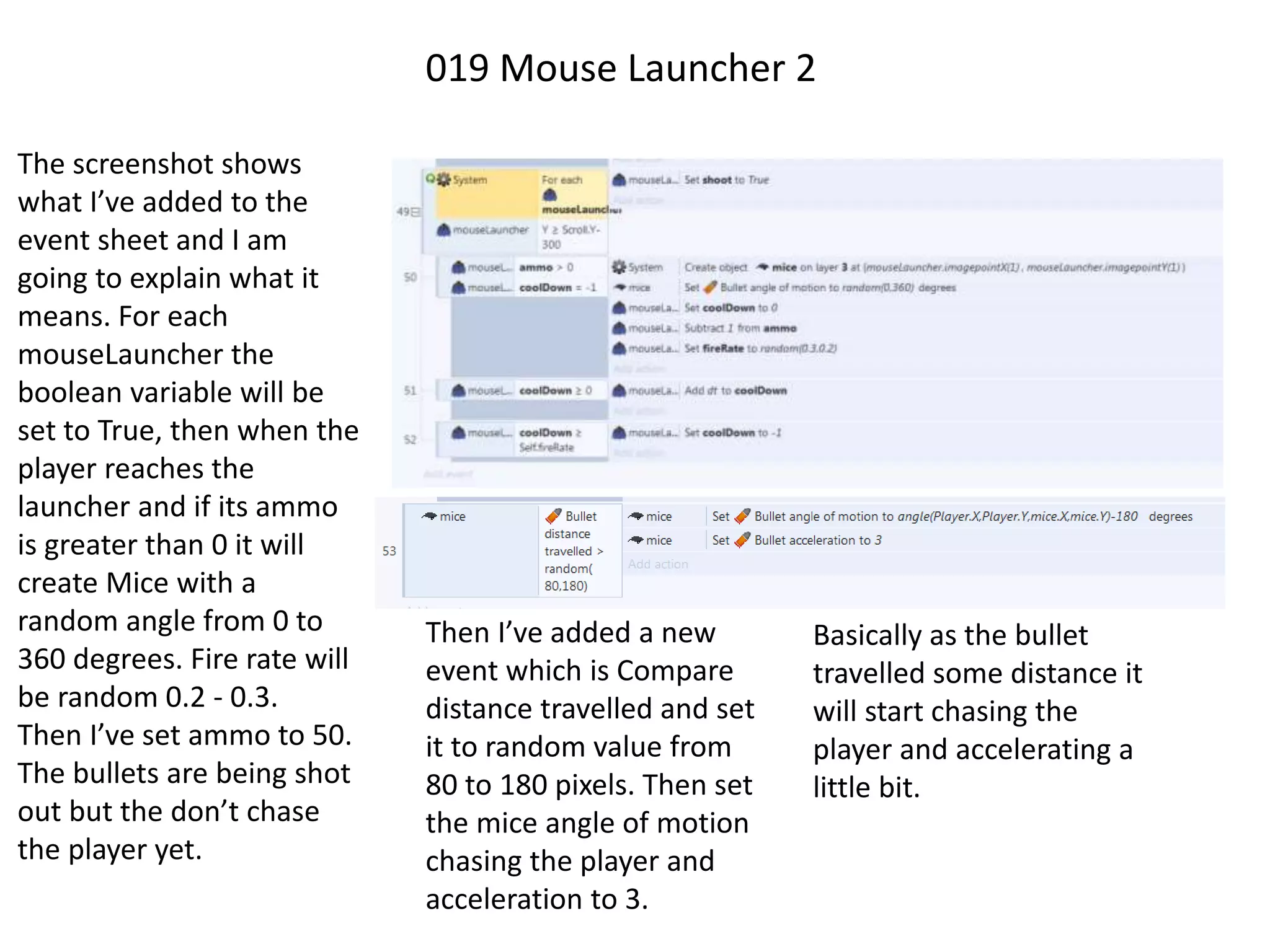 019 Mouse Launcher 2
The screenshot shows
what I’ve added to the
event sheet and I am
going to explain what it
means. For each
mouseLauncher the
boolean variable will be
set to True, then when the
player reaches the
launcher and if its ammo
is greater than 0 it will
create Mice with a
random angle from 0 to
360 degrees. Fire rate will
be random 0.2 - 0.3.
Then I’ve set ammo to 50.
The bullets are being shot
out but the don’t chase
the player yet.
Then I’ve added a new
event which is Compare
distance travelled and set
it to random value from
80 to 180 pixels. Then set
the mice angle of motion
chasing the player and
acceleration to 3.
Basically as the bullet
travelled some distance it
will start chasing the
player and accelerating a
little bit.
 