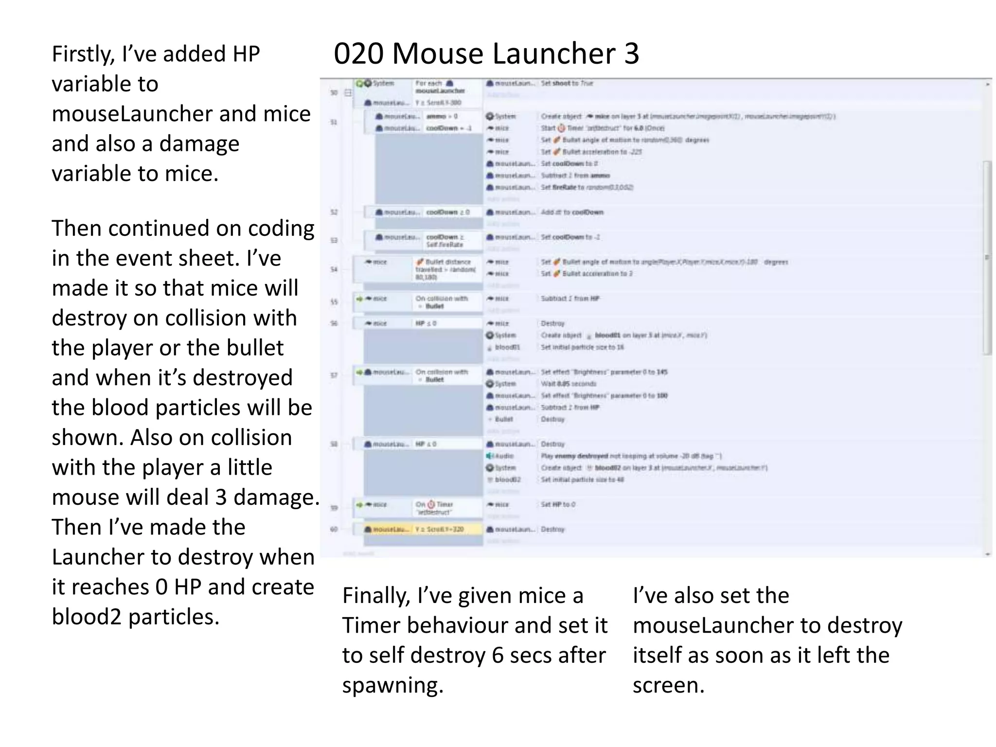 020 Mouse Launcher 3Firstly, I’ve added HP
variable to
mouseLauncher and mice
and also a damage
variable to mice.
Then continued on coding
in the event sheet. I’ve
made it so that mice will
destroy on collision with
the player or the bullet
and when it’s destroyed
the blood particles will be
shown. Also on collision
with the player a little
mouse will deal 3 damage.
Then I’ve made the
Launcher to destroy when
it reaches 0 HP and create
blood2 particles.
Finally, I’ve given mice a
Timer behaviour and set it
to self destroy 6 secs after
spawning.
I’ve also set the
mouseLauncher to destroy
itself as soon as it left the
screen.
 