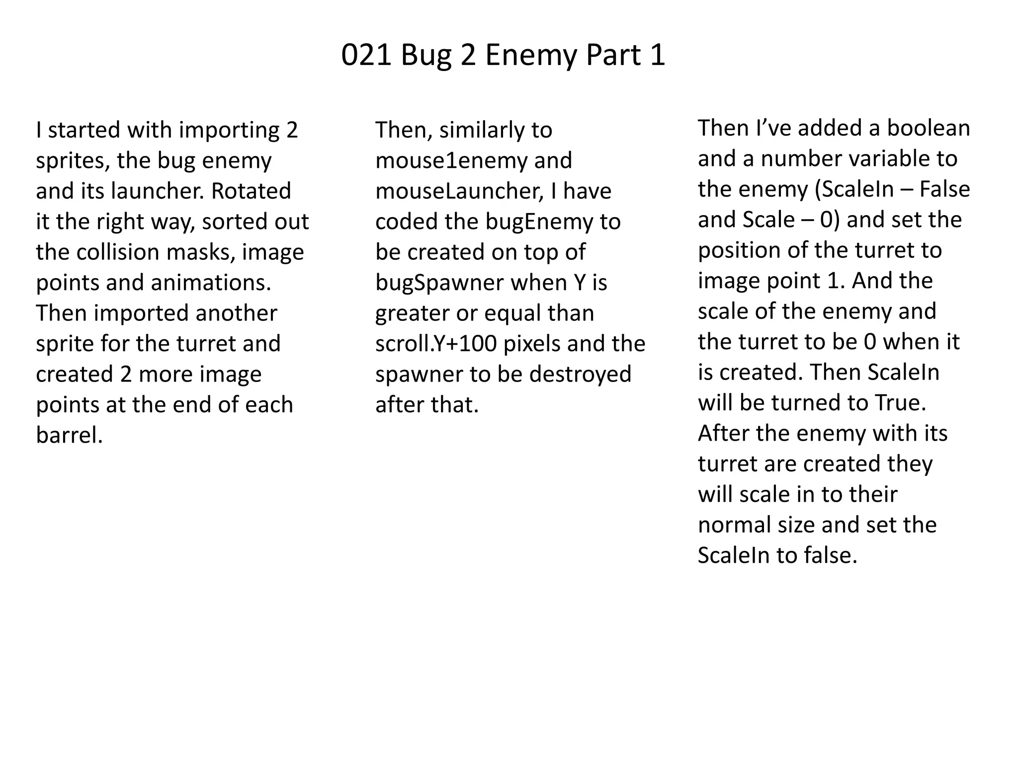 021 Bug 2 Enemy Part 1
I started with importing 2
sprites, the bug enemy
and its launcher. Rotated
it the right way, sorted out
the collision masks, image
points and animations.
Then imported another
sprite for the turret and
created 2 more image
points at the end of each
barrel.
Then, similarly to
mouse1enemy and
mouseLauncher, I have
coded the bugEnemy to
be created on top of
bugSpawner when Y is
greater or equal than
scroll.Y+100 pixels and the
spawner to be destroyed
after that.
Then I’ve added a boolean
and a number variable to
the enemy (ScaleIn – False
and Scale – 0) and set the
position of the turret to
image point 1. And the
scale of the enemy and
the turret to be 0 when it
is created. Then ScaleIn
will be turned to True.
After the enemy with its
turret are created they
will scale in to their
normal size and set the
ScaleIn to false.
 