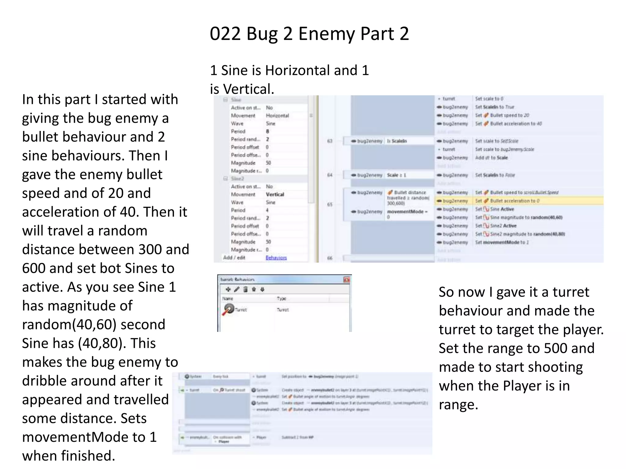 022 Bug 2 Enemy Part 2
In this part I started with
giving the bug enemy a
bullet behaviour and 2
sine behaviours. Then I
gave the enemy bullet
speed and of 20 and
acceleration of 40. Then it
will travel a random
distance between 300 and
600 and set bot Sines to
active. As you see Sine 1
has magnitude of
random(40,60) second
Sine has (40,80). This
makes the bug enemy to
dribble around after it
appeared and travelled
some distance. Sets
movementMode to 1
when finished.
1 Sine is Horizontal and 1
is Vertical.
So now I gave it a turret
behaviour and made the
turret to target the player.
Set the range to 500 and
made to start shooting
when the Player is in
range.
 