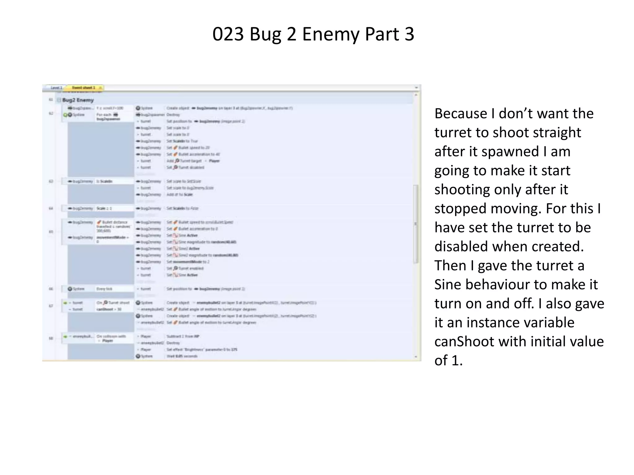 023 Bug 2 Enemy Part 3
Because I don’t want the
turret to shoot straight
after it spawned I am
going to make it start
shooting only after it
stopped moving. For this I
have set the turret to be
disabled when created.
Then I gave the turret a
Sine behaviour to make it
turn on and off. I also gave
it an instance variable
canShoot with initial value
of 1.
 