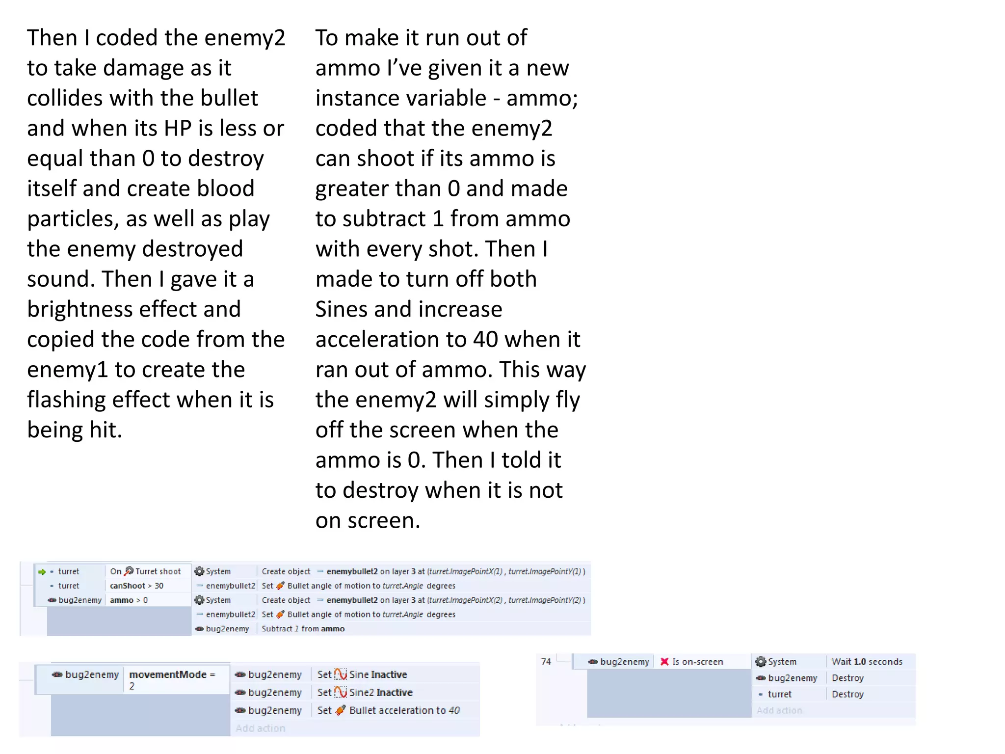 Then I coded the enemy2
to take damage as it
collides with the bullet
and when its HP is less or
equal than 0 to destroy
itself and create blood
particles, as well as play
the enemy destroyed
sound. Then I gave it a
brightness effect and
copied the code from the
enemy1 to create the
flashing effect when it is
being hit.
To make it run out of
ammo I’ve given it a new
instance variable - ammo;
coded that the enemy2
can shoot if its ammo is
greater than 0 and made
to subtract 1 from ammo
with every shot. Then I
made to turn off both
Sines and increase
acceleration to 40 when it
ran out of ammo. This way
the enemy2 will simply fly
off the screen when the
ammo is 0. Then I told it
to destroy when it is not
on screen.
 