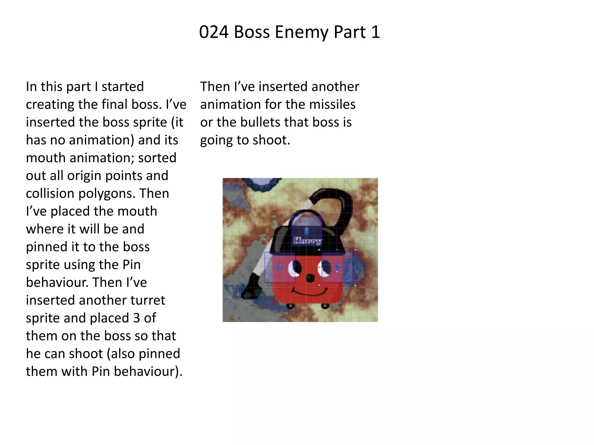 024 Boss Enemy Part 1
In this part I started
creating the final boss. I’ve
inserted the boss sprite (it
has no animation) and its
mouth animation; sorted
out all origin points and
collision polygons. Then
I’ve placed the mouth
where it will be and
pinned it to the boss
sprite using the Pin
behaviour. Then I’ve
inserted another turret
sprite and placed 3 of
them on the boss so that
he can shoot (also pinned
them with Pin behaviour).
Then I’ve inserted another
animation for the missiles
or the bullets that boss is
going to shoot.
 