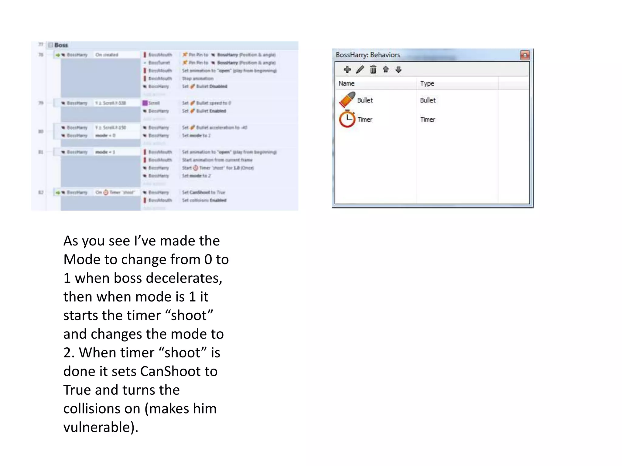 As you see I’ve made the
Mode to change from 0 to
1 when boss decelerates,
then when mode is 1 it
starts the timer “shoot”
and changes the mode to
2. When timer “shoot” is
done it sets CanShoot to
True and turns the
collisions on (makes him
vulnerable).
 