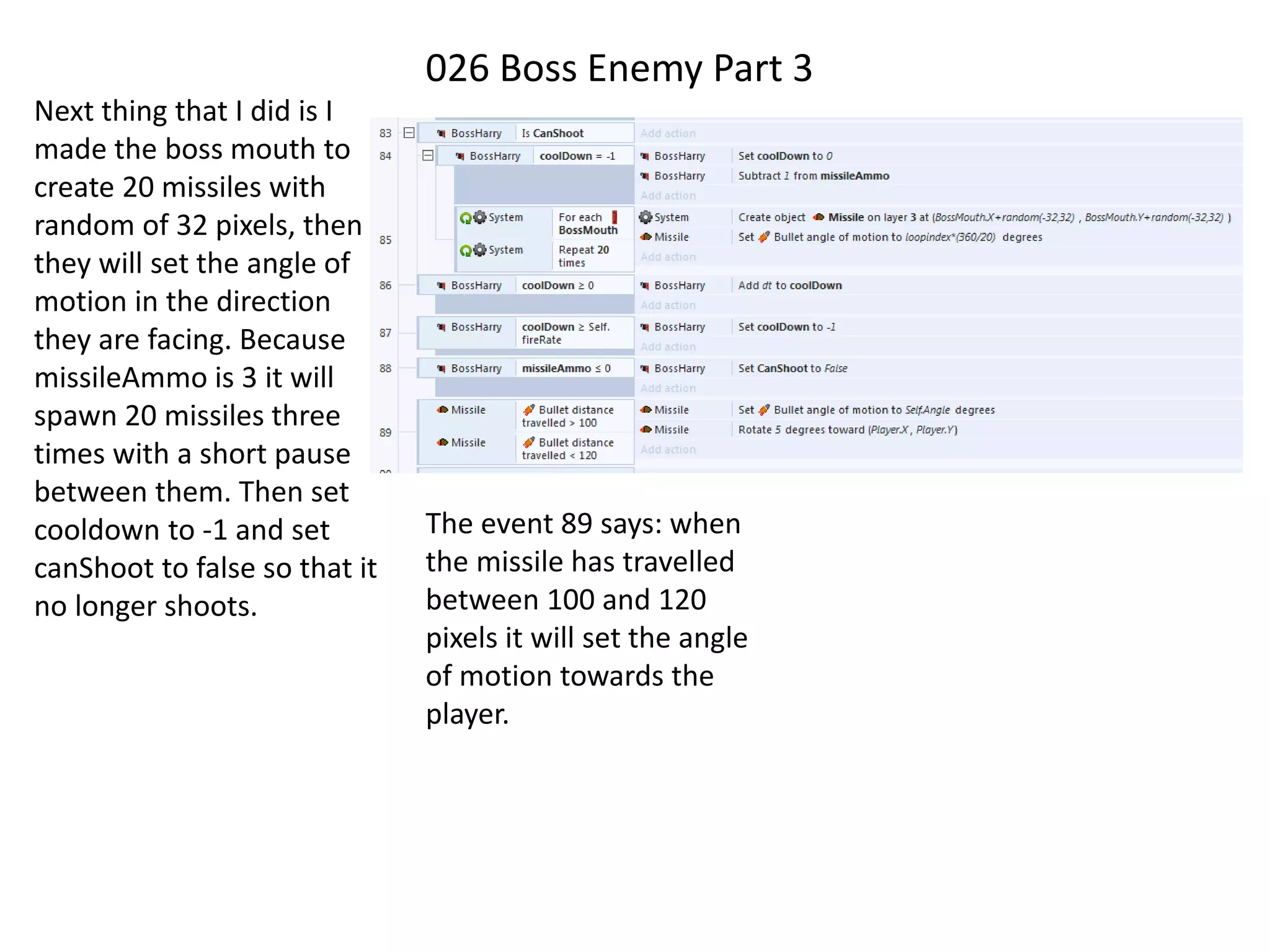 026 Boss Enemy Part 3
Next thing that I did is I
made the boss mouth to
create 20 missiles with
random of 32 pixels, then
they will set the angle of
motion in the direction
they are facing. Because
missileAmmo is 3 it will
spawn 20 missiles three
times with a short pause
between them. Then set
cooldown to -1 and set
canShoot to false so that it
no longer shoots.
The event 89 says: when
the missile has travelled
between 100 and 120
pixels it will set the angle
of motion towards the
player.
 
