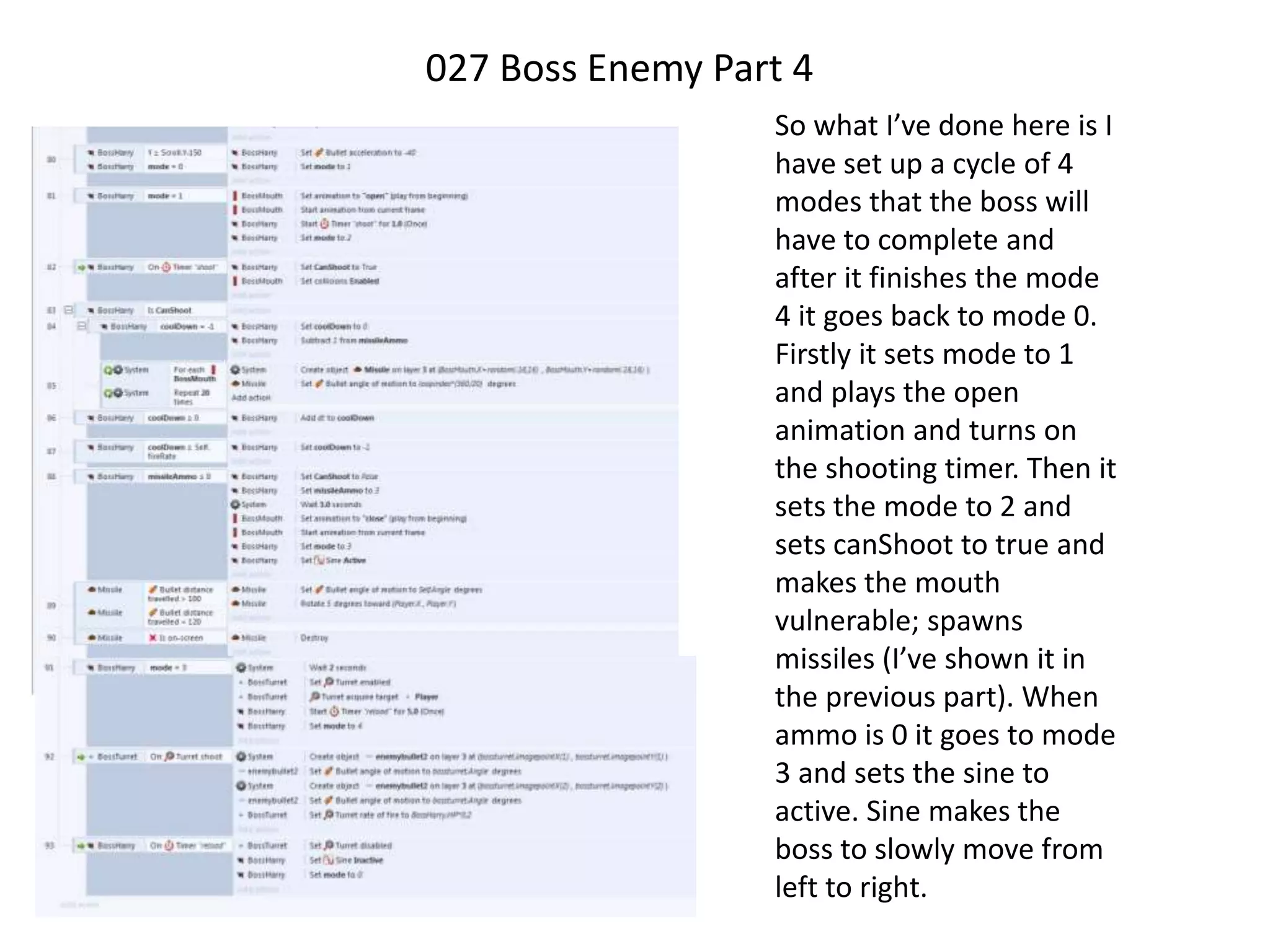 027 Boss Enemy Part 4
So what I’ve done here is I
have set up a cycle of 4
modes that the boss will
have to complete and
after it finishes the mode
4 it goes back to mode 0.
Firstly it sets mode to 1
and plays the open
animation and turns on
the shooting timer. Then it
sets the mode to 2 and
sets canShoot to true and
makes the mouth
vulnerable; spawns
missiles (I’ve shown it in
the previous part). When
ammo is 0 it goes to mode
3 and sets the sine to
active. Sine makes the
boss to slowly move from
left to right.
 