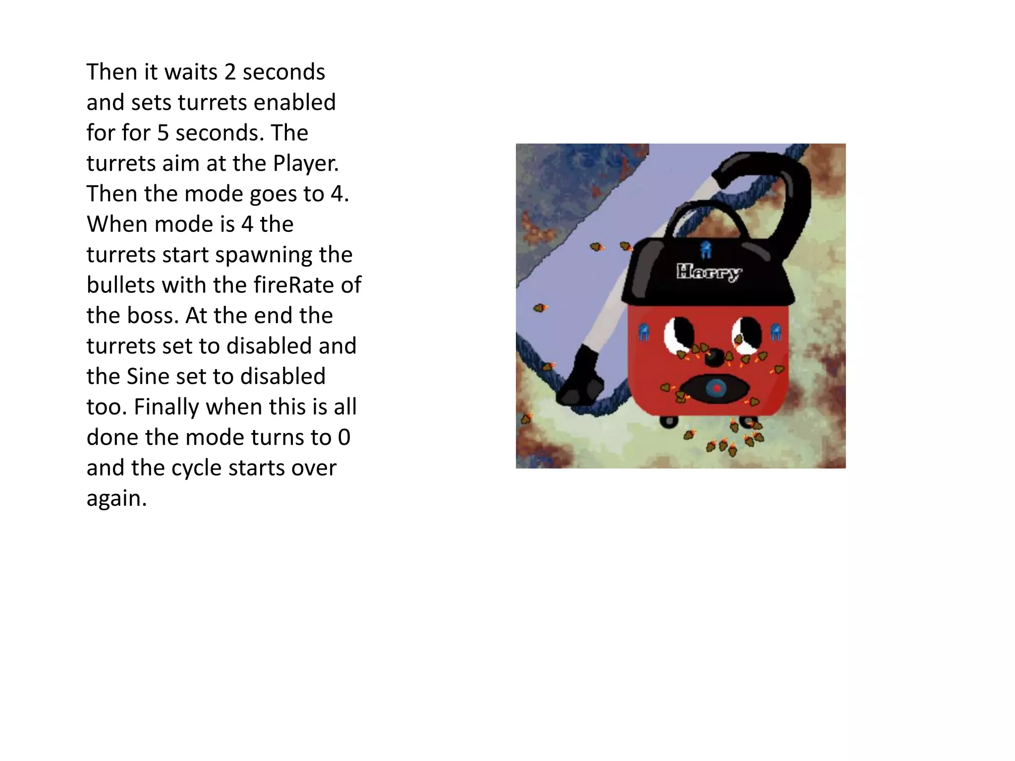 Then it waits 2 seconds
and sets turrets enabled
for for 5 seconds. The
turrets aim at the Player.
Then the mode goes to 4.
When mode is 4 the
turrets start spawning the
bullets with the fireRate of
the boss. At the end the
turrets set to disabled and
the Sine set to disabled
too. Finally when this is all
done the mode turns to 0
and the cycle starts over
again.
 