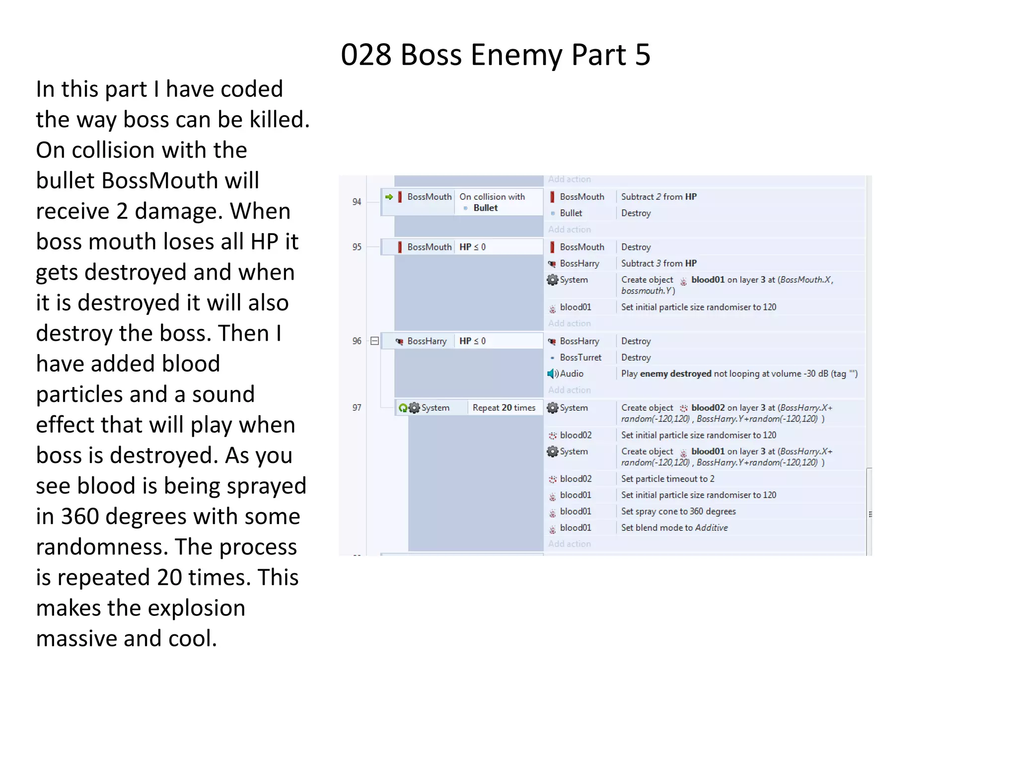 028 Boss Enemy Part 5
In this part I have coded
the way boss can be killed.
On collision with the
bullet BossMouth will
receive 2 damage. When
boss mouth loses all HP it
gets destroyed and when
it is destroyed it will also
destroy the boss. Then I
have added blood
particles and a sound
effect that will play when
boss is destroyed. As you
see blood is being sprayed
in 360 degrees with some
randomness. The process
is repeated 20 times. This
makes the explosion
massive and cool.
 