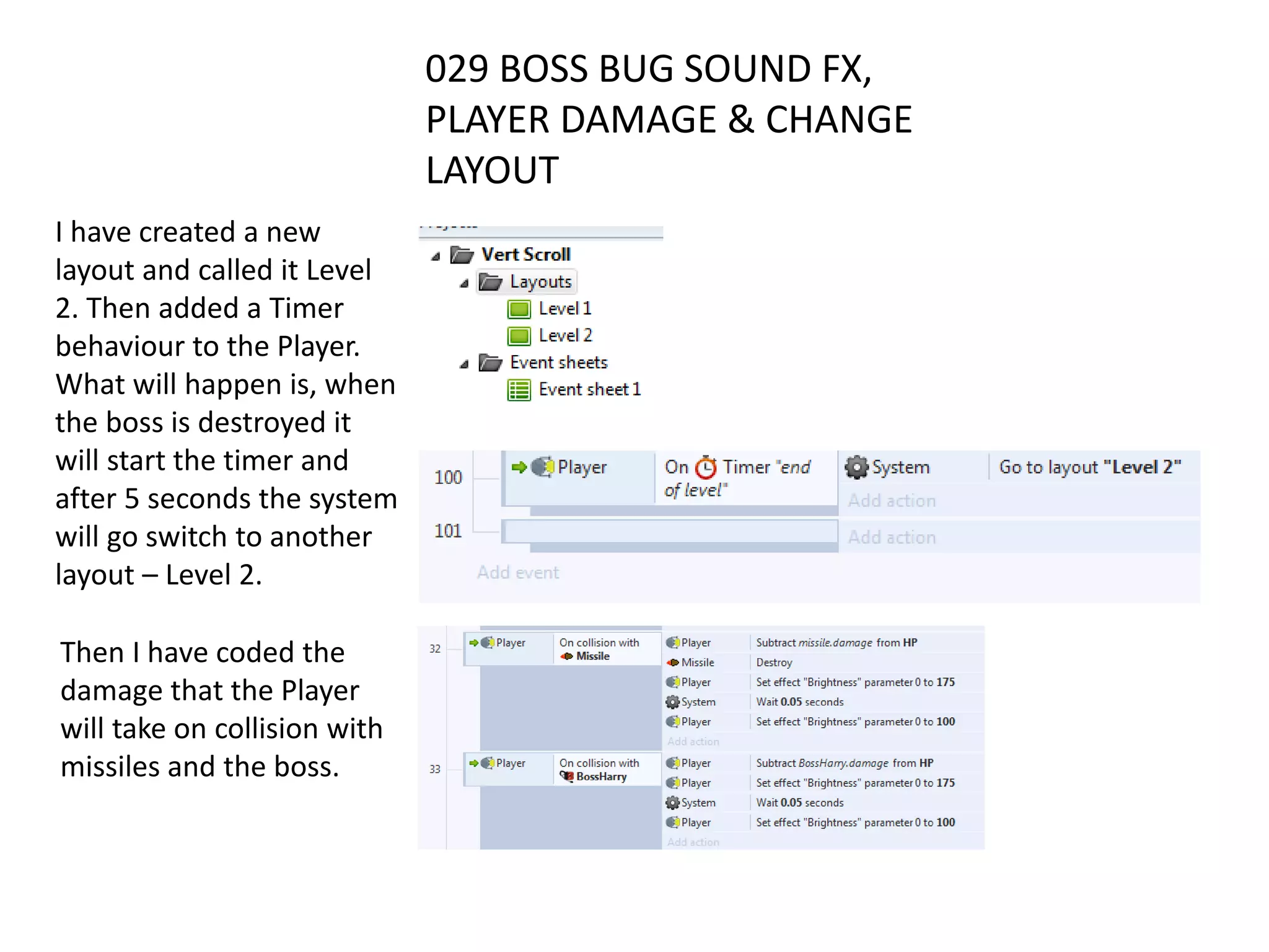 029 BOSS BUG SOUND FX,
PLAYER DAMAGE & CHANGE
LAYOUT
I have created a new
layout and called it Level
2. Then added a Timer
behaviour to the Player.
What will happen is, when
the boss is destroyed it
will start the timer and
after 5 seconds the system
will go switch to another
layout – Level 2.
Then I have coded the
damage that the Player
will take on collision with
missiles and the boss.
 