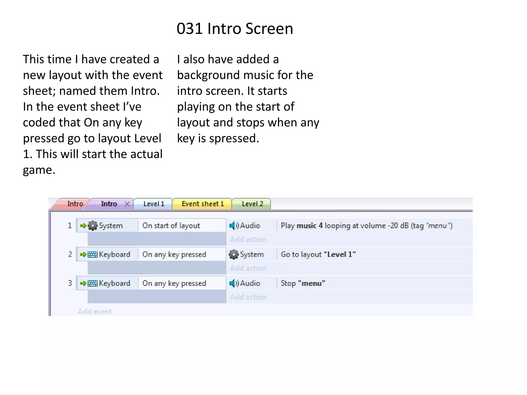 031 Intro Screen
This time I have created a
new layout with the event
sheet; named them Intro.
In the event sheet I’ve
coded that On any key
pressed go to layout Level
1. This will start the actual
game.
I also have added a
background music for the
intro screen. It starts
playing on the start of
layout and stops when any
key is spressed.
 