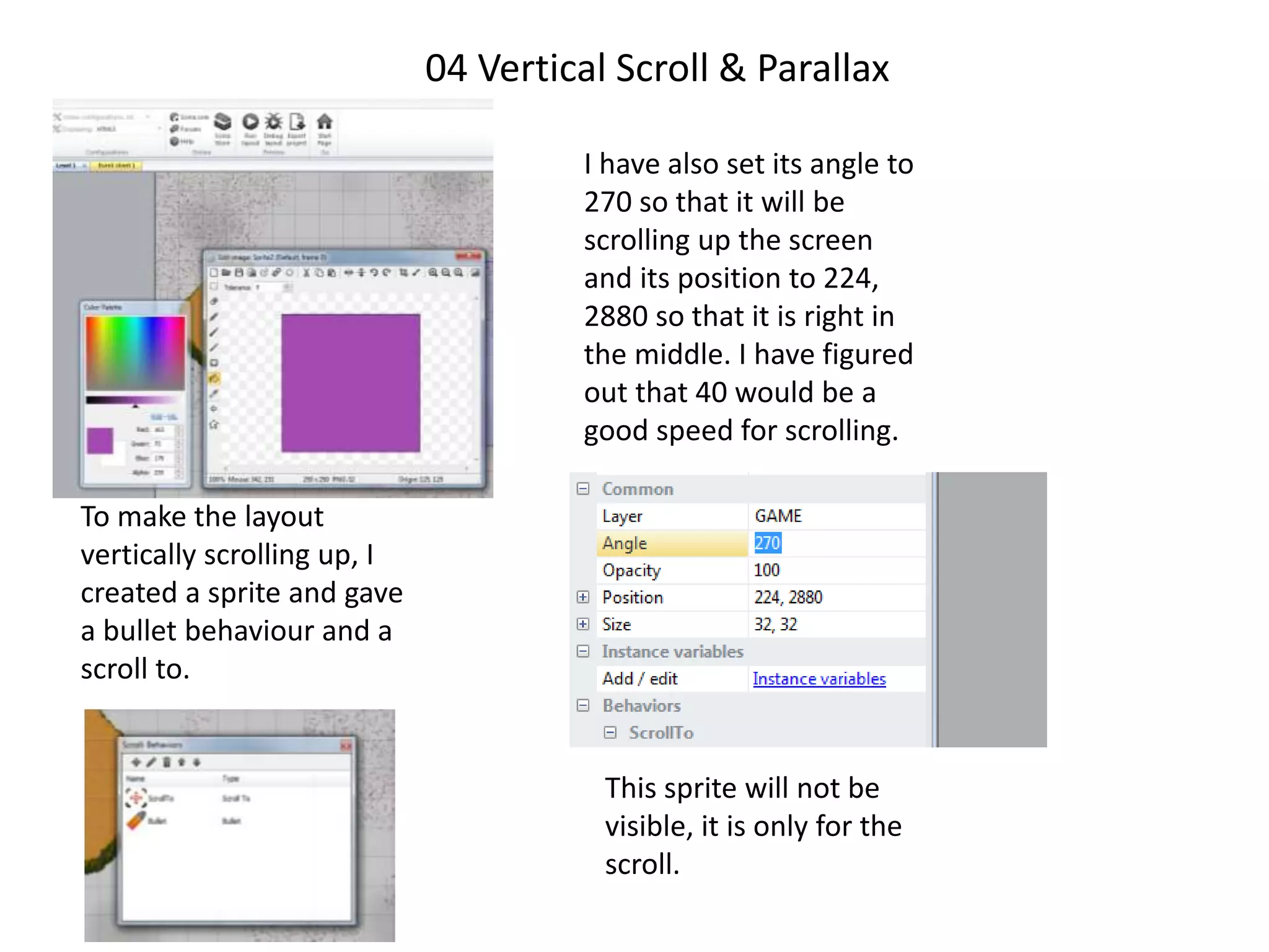 04 Vertical Scroll & Parallax
To make the layout
vertically scrolling up, I
created a sprite and gave
a bullet behaviour and a
scroll to.
I have also set its angle to
270 so that it will be
scrolling up the screen
and its position to 224,
2880 so that it is right in
the middle. I have figured
out that 40 would be a
good speed for scrolling.
This sprite will not be
visible, it is only for the
scroll.
 